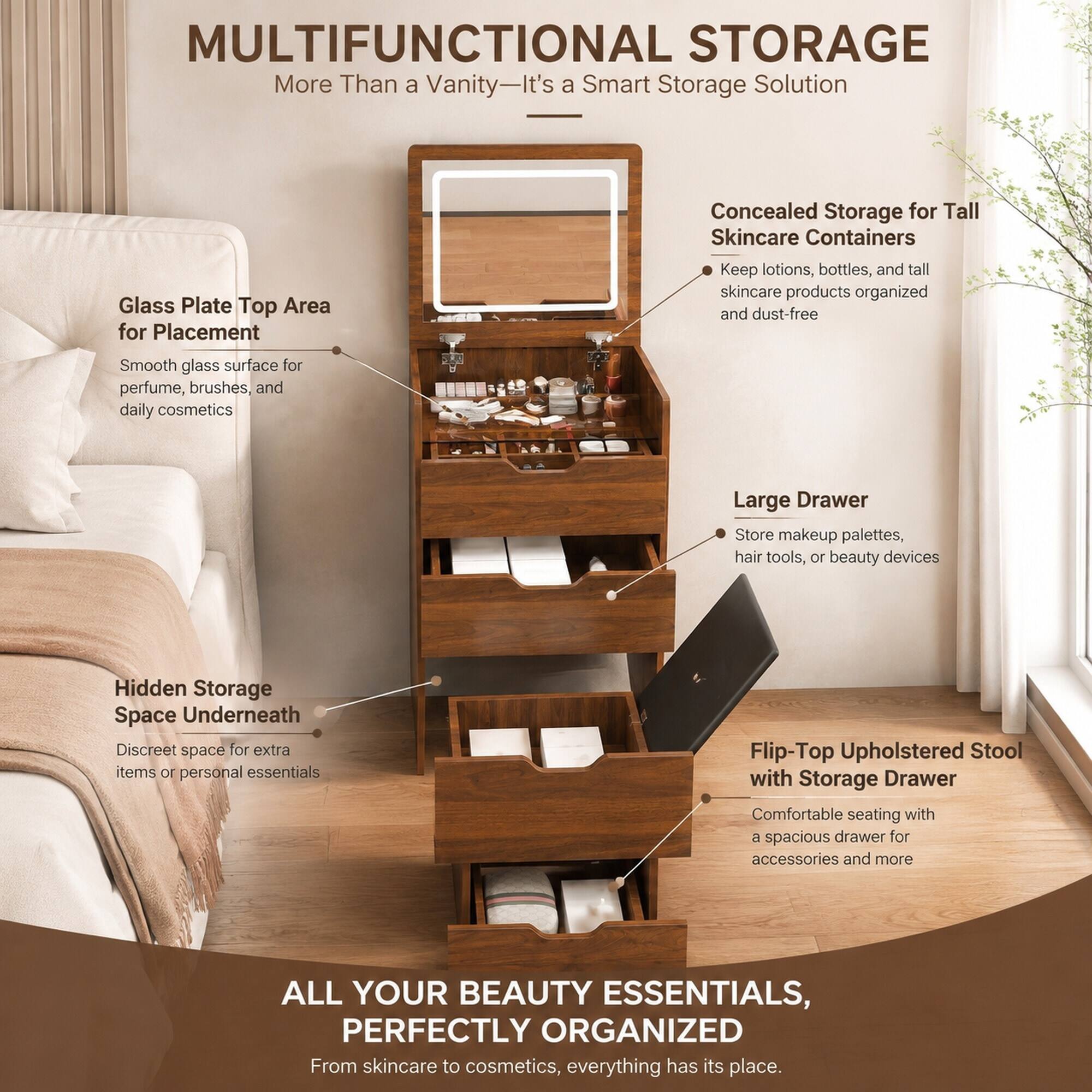 MULTIFUNCTIONAL STORAGE  
More Than a Vanity—It's a Smart Storage Solution

Glass Plate Top Area for Placement  
Smooth glass surface for perfume, brushes, and daily cosmetics

Concealed Storage for Tall Skincare Containers  
Keep lotions, bottles, and tall skincare products organized and dust-free

Large Drawer  
Store makeup palettes, hair tools, or beauty devices

Hidden Storage Space Underneath  
Discreet space for extra items or personal essentials

Flip-Top Upholstered Stool with Storage Drawer  
Comfortable seating with a spacious drawer for accessories and more

ALL YOUR BEAUTY ESSENTIALS, PERFECTLY ORGANIZED  
From skincare to cosmetics, everything has its place.