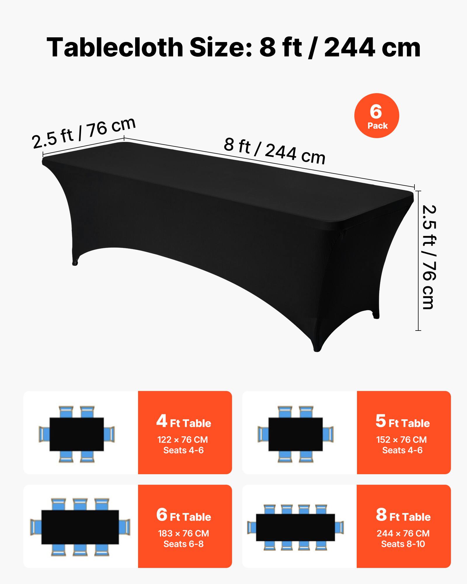 Tablecloth Size: 8 ft / 244 cm

6 Pack

2.5 ft / 76 cm

4 Ft Table
122 x 76 CM
Seats 4-6

5 Ft Table
152 x 76 CM
Seats 4-6

6 Ft Table
183 x 76 CM
Seats 6-8

8 Ft Table
244 x 76 CM
Seats 8-10