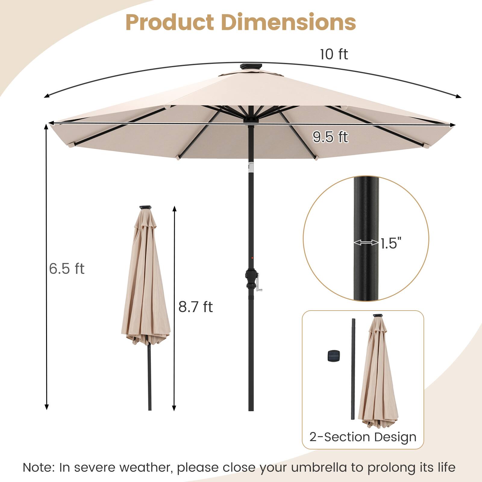 Product Dimensions

- 10 ft
- 9.5 ft
- 6.5 ft
- 8.7 ft
- 1.5" (diameter)

2-Section Design

Note: In severe weather, please close your umbrella to prolong its life