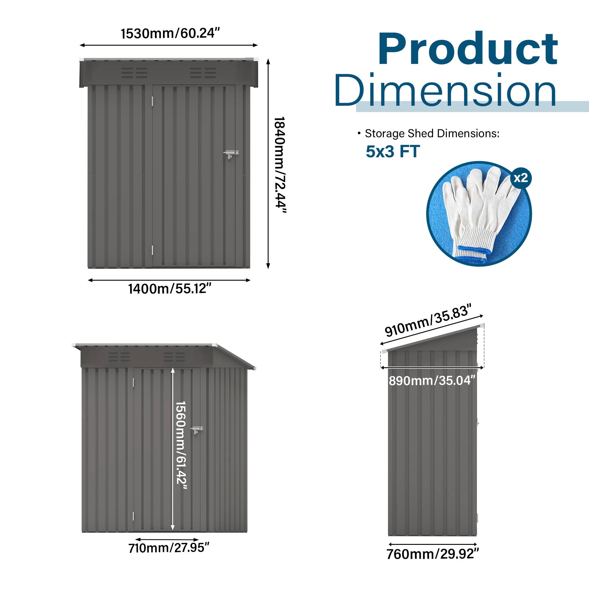 Product Dimension

Storage Shed Dimensions: 5x3 FT

- 1530mm/60.24"
- 1840mm/72.44"
- 1400mm/55.12"
- 1560mm/61.42"
- 910mm/35.83"
- 890mm/35.04"
- 710mm/27.95"
- 760mm/29.92"