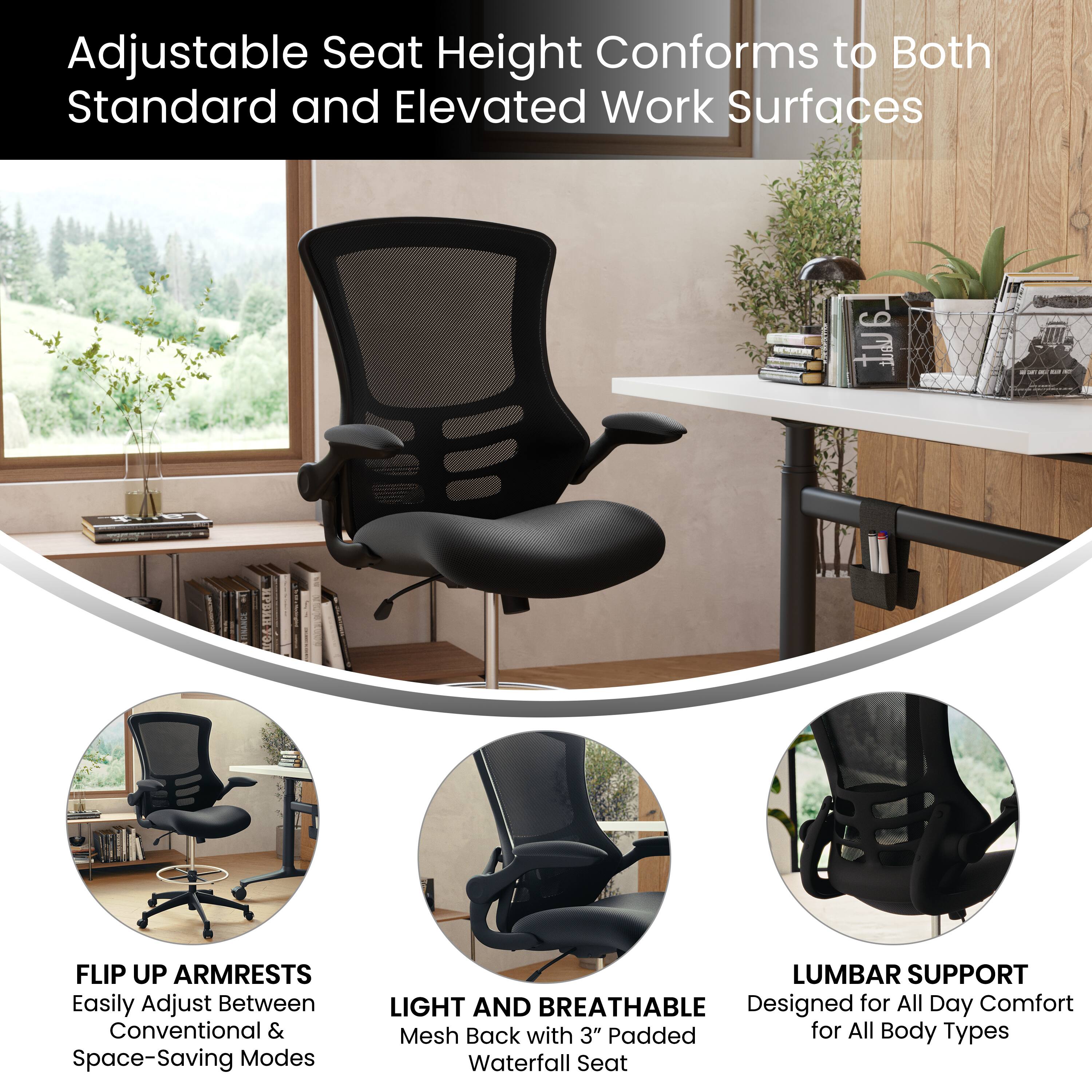 Adjustable Seat Height Conforms to Both Standard and Elevated Work Surfaces

- FLIP UP ARMRESTS
  Easily Adjust Between Conventional & Space-Saving Modes

- LIGHT AND BREATHABLE
  Mesh Back with 3" Padded Waterfall Seat

- LUMBAR SUPPORT
  Designed for All Day Comfort for All Body Types