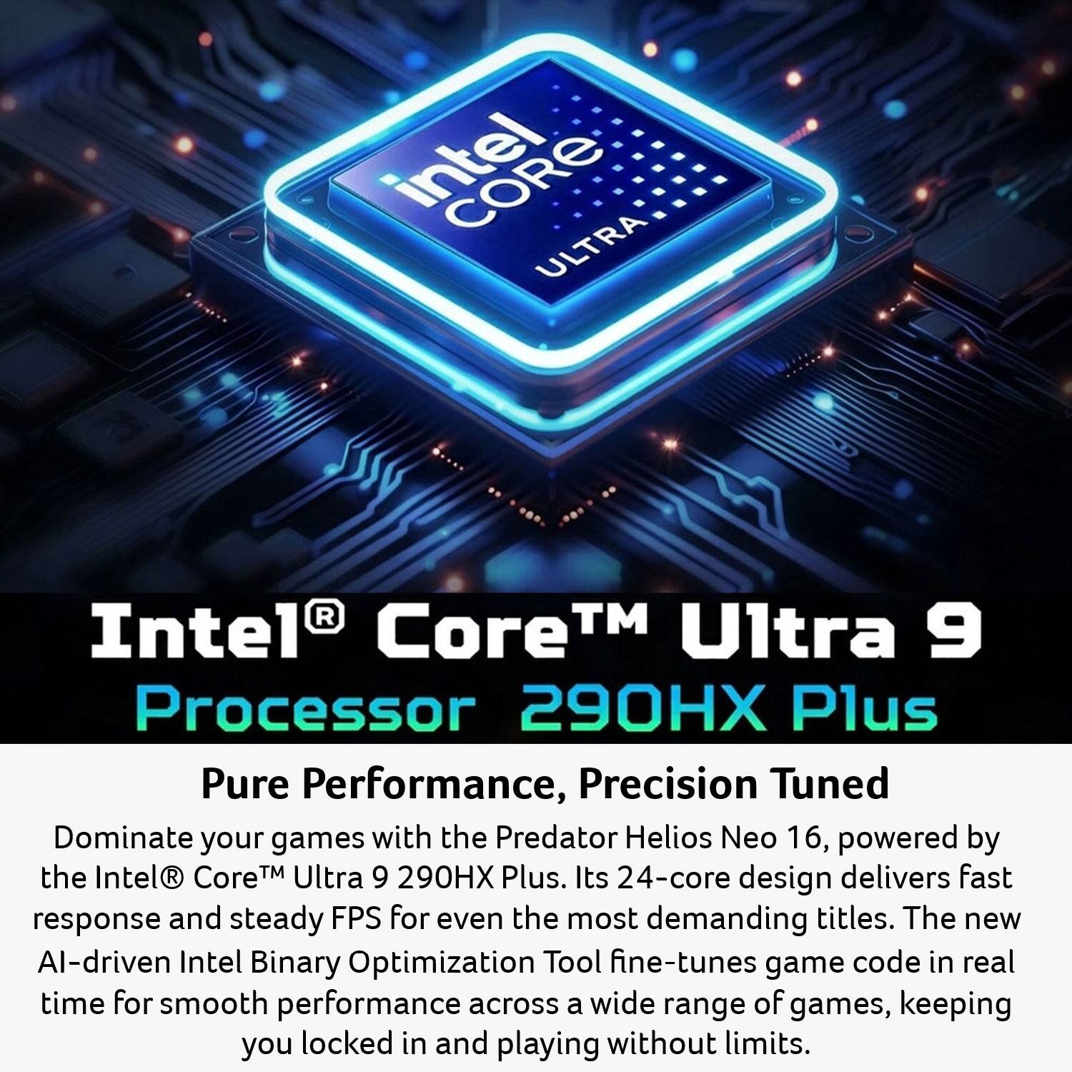 Intel Core Ultra Intel Core™ Ultra 9 Processor 290HX Plus

Pure Performance, Precision Tuned

Dominate your games with the Predator Helios Neo 16, powered by the Intel Core™ Ultra 9 290HX Plus. Its 24-core design delivers fast response and steady FPS for even the most demanding titles. The new AI-driven Intel Binary Optimization Tool fine-tunes game code in real time for smooth performance across a wide range of games, keeping you locked in and playing without limits.