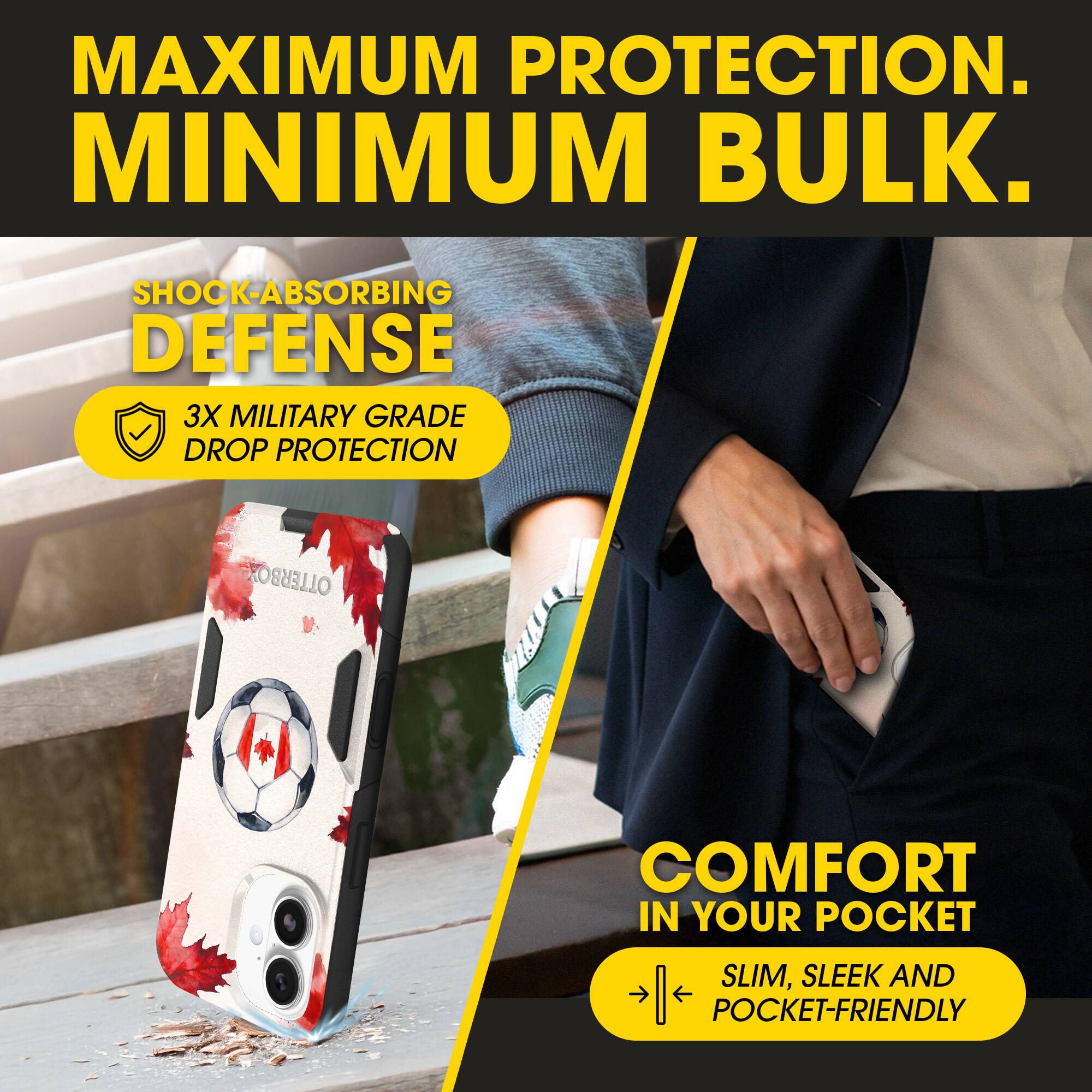 MAXIMUM PROTECTION.  
MINIMUM BULK.  

SHOCK-ABSORBING DEFENSE  
3X MILITARY GRADE DROP PROTECTION  

COMFORT IN YOUR POCKET  
SLIM, SLEEK AND POCKET-FRIENDLY