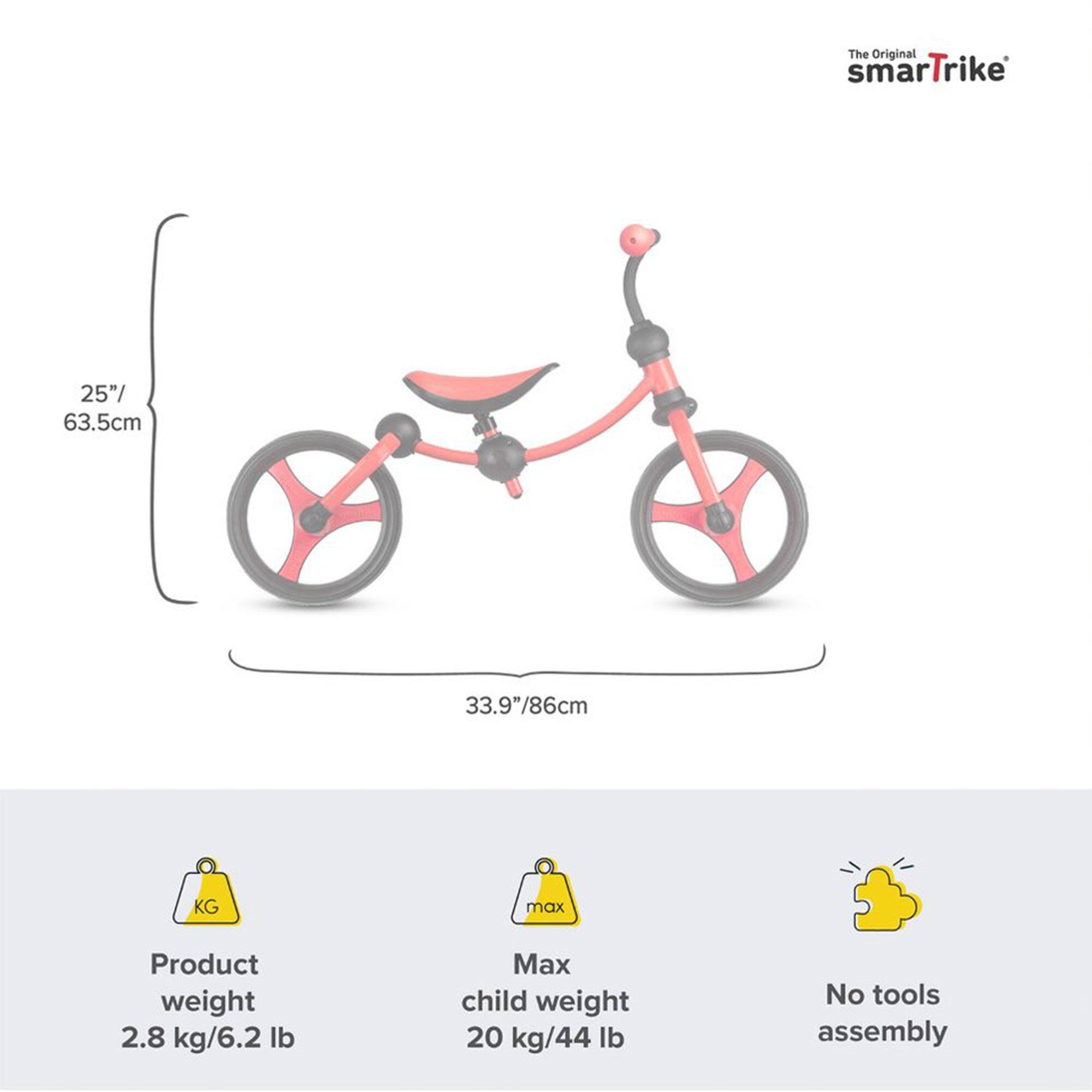 The Original smartTrike  
25"/ 63.5cm  
33.9"/86cm  

Product weight: 2.8 kg/6.2 lb  
Max child weight: 20 kg/44 lb  
No tools assembly