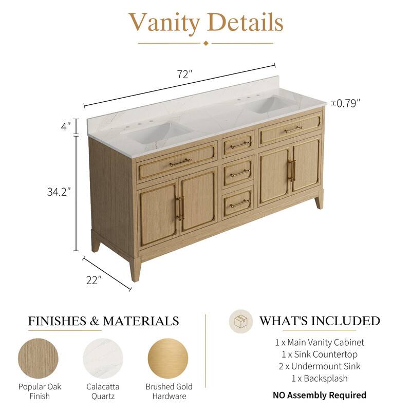 Vanity Details

- 72" 
- 0.79" 
- 4" 
- 34.2" 
- 22" 

FINISHES & MATERIALS

- Popular Oak Finish
- Calacatta Quartz
- Brushed Gold Hardware

WHAT'S INCLUDED

- 1 x Main Vanity Cabinet
- 1 x Sink Countertop
- 2 x Undermount Sink
- 1 x Backsplash

NO Assembly Required