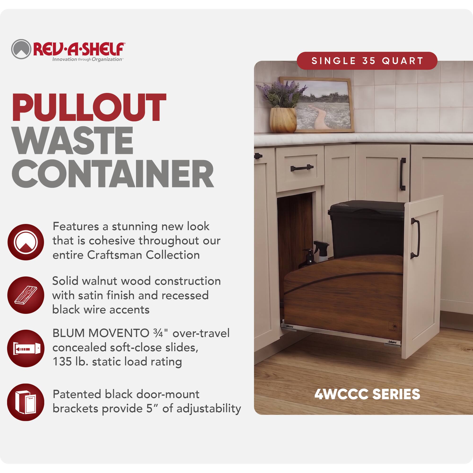 REV·A·SHELF  
Innovation through Organization

PULLOUT WASTE CONTAINER

SINGLE 35 QUART

Features a stunning new look that is cohesive throughout our entire Craftsman Collection

Solid walnut wood construction with satin finish and recessed black wire accents

BLUM MOVENTO 3/4" over-travel concealed soft-close slides, 135 lb. static load rating

Patented black door-mount brackets provide 5" of adjustability

4WCCC SERIES