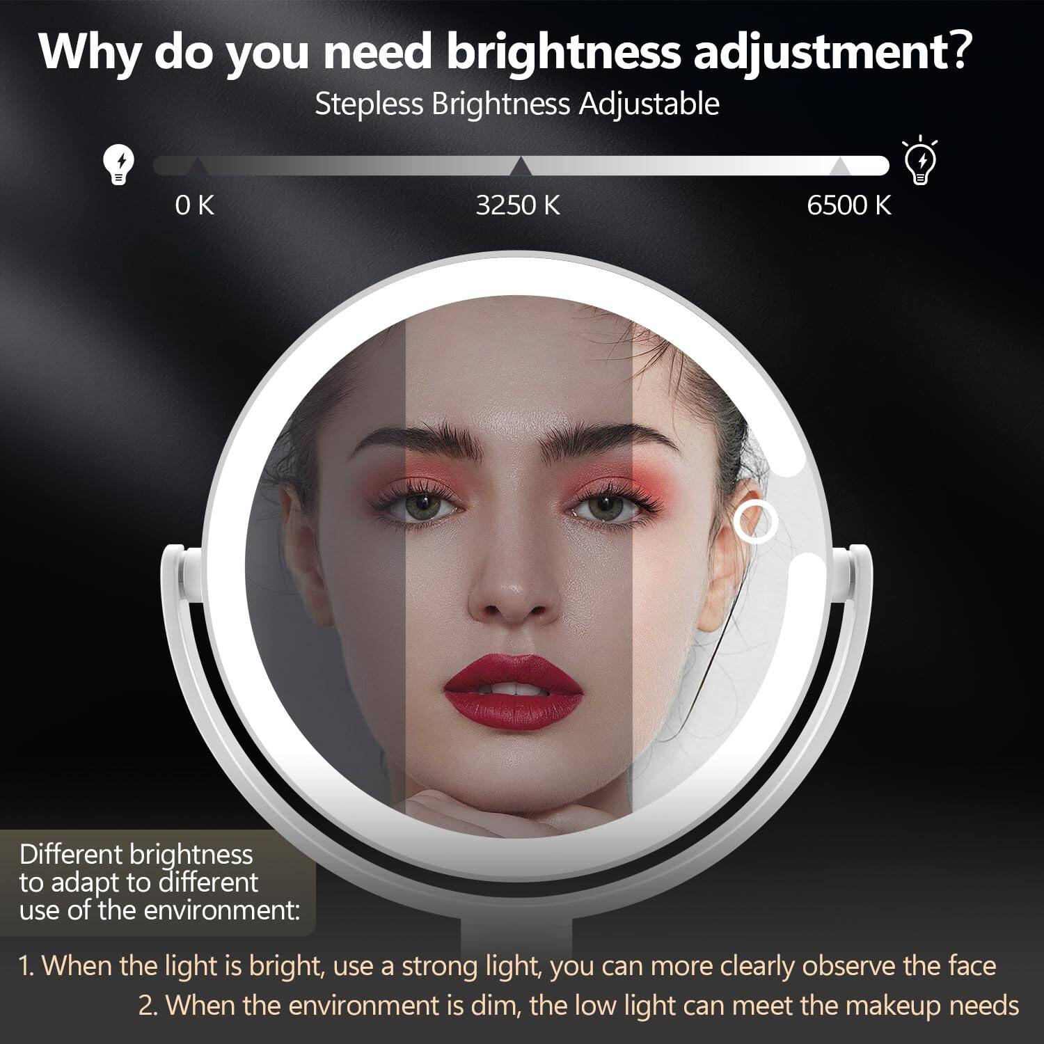 Why do you need brightness adjustment?

Stepless Brightness Adjustable

0 K 3250 K 6500 K

Different brightness to adapt to different use of the environment:

1. When the light is bright, use a strong light, you can more clearly observe the face
2. When the environment is dim, the low light can meet the makeup needs