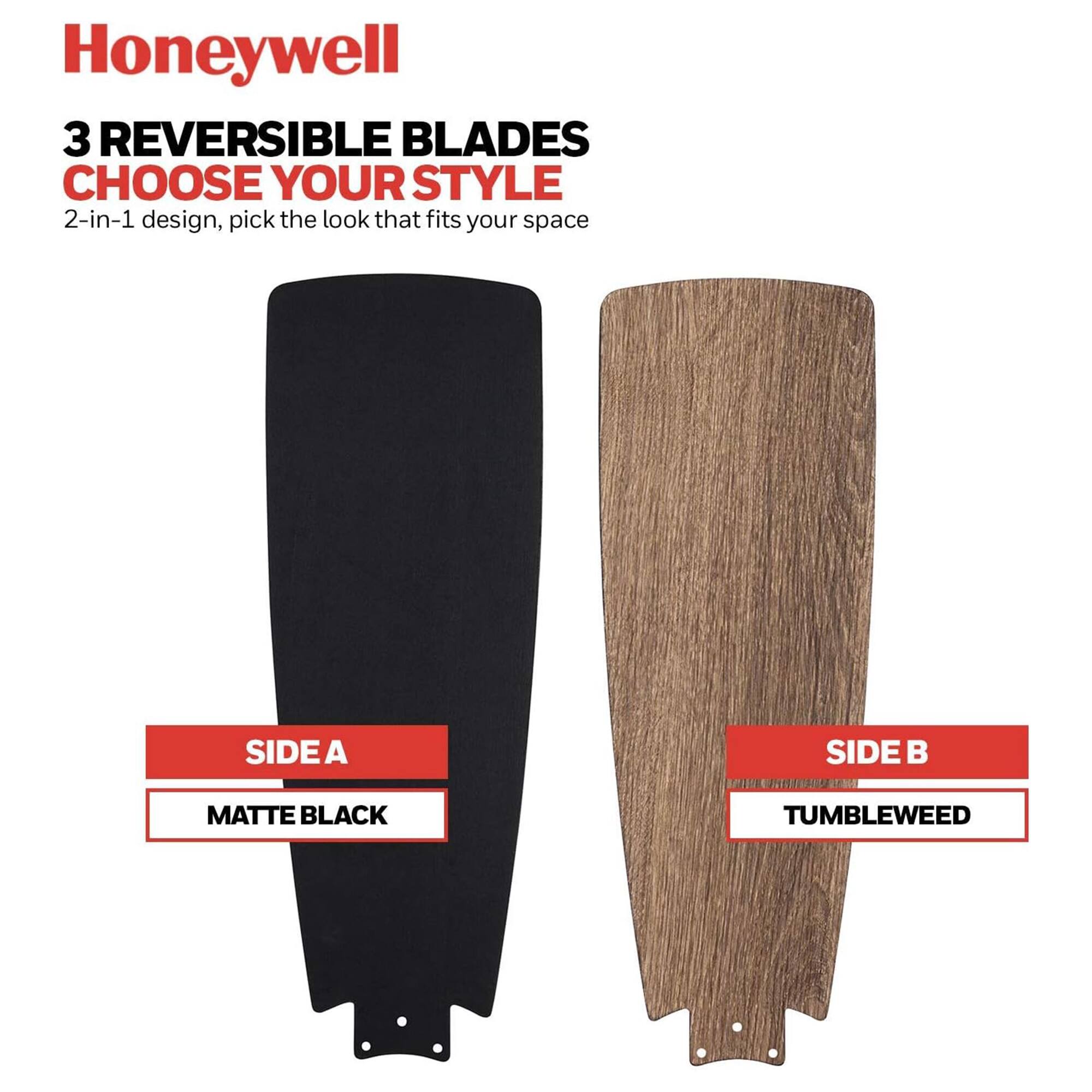 Honeywell

3 REVERSIBLE BLADES
CHOOSE YOUR STYLE

2-in-1 design, pick the look that fits your space

SIDE A
MATTE BLACK

SIDE B
TUMBLEWEED