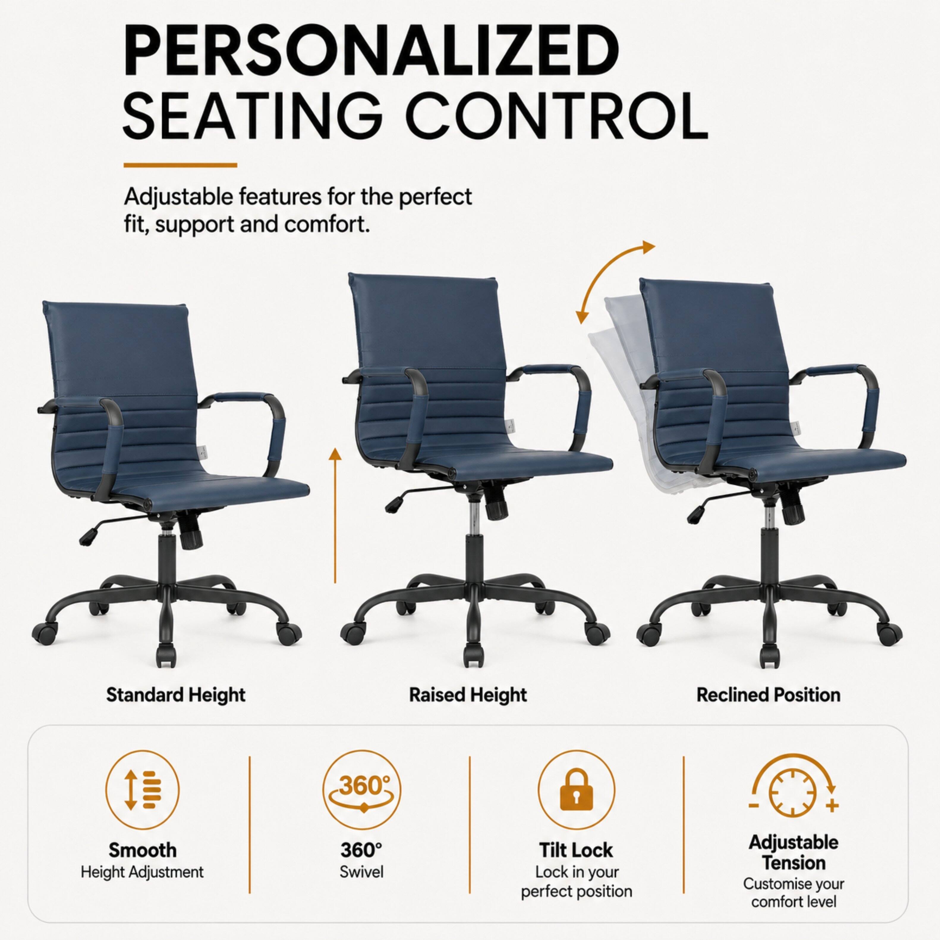 PERSONALIZED SEATING CONTROL

Adjustable features for the perfect fit, support and comfort.

Standard Height
Raised Height
Reclined Position

Smooth Height Adjustment
360° Swivel
Tilt Lock Lock in your perfect position
Adjustable Tension Customise your comfort level