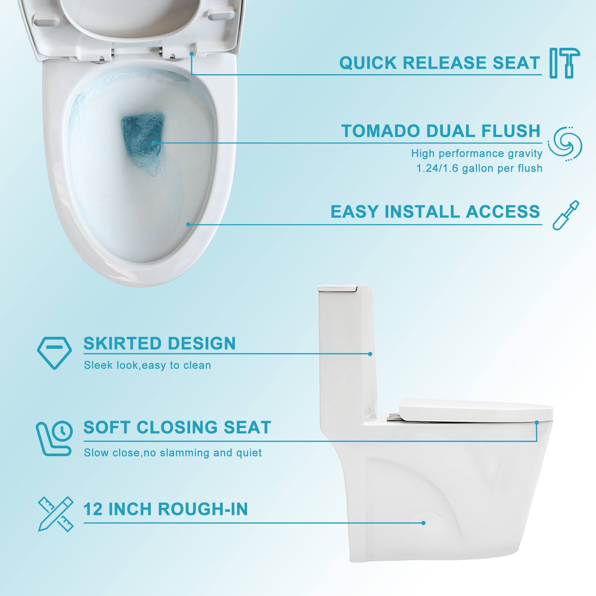 - QUICK RELEASE SEAT
- TOMADO DUAL FLUSH
  - High performance gravity
  - 1.24/1.6 gallon per flush
- EASY INSTALL ACCESS
- SKIRTED DESIGN
  - Sleek look, easy to clean
- SOFT CLOSING SEAT
  - Slow close, no slamming and quiet
- 12 INCH ROUGH-IN