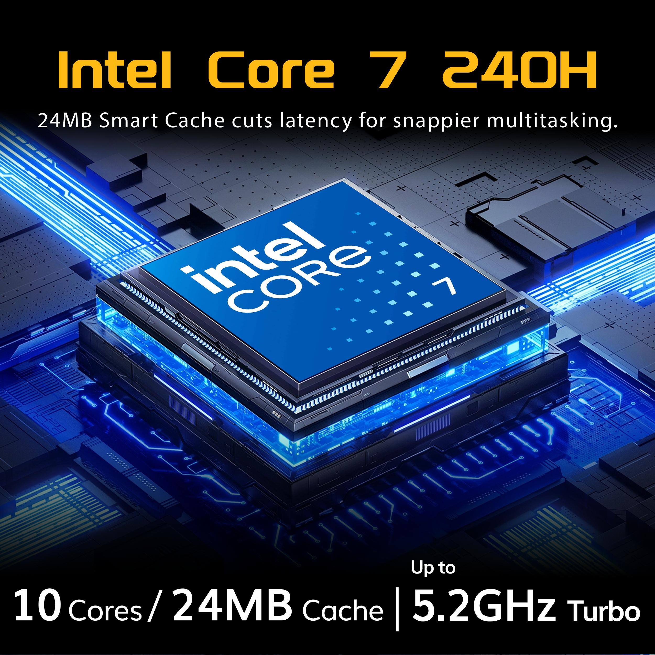Intel Core 7 240H  
24MB Smart Cache cuts latency for snappier multitasking.  
intel CORE 7  
Up to 10 Cores / 24MB Cache 5.2GHz Turbo
