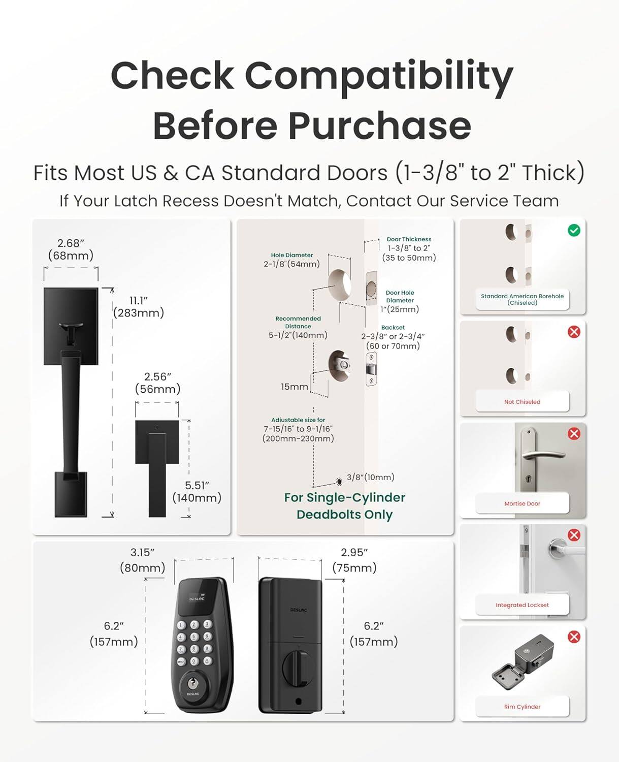 Check Compatibility Before Purchase

Fits Most US & CA Standard Doors (1-3/8" to 2" Thick)

If Your Latch Recess Doesn't Match, Contact Our Service Team

- 2.68" (68mm) Hole Diameter
- 2-1/8" (54mm) Door Hole Diameter
- 1-3/8" to 2" (35 to 50mm) Door Thickness
- 11.1" (283mm) Recommended Distance
- 5-1/2" (140mm) Door Hole Diameter
- 1" (25mm) Backset
- 2-3/8" or 2-3/4" (60 or 70mm) Standard American Borehole (Chiseled)
- 2.56" (56mm) 15mm Adjustable size for 7-15/16" to 9-1/16" (200mm-230mm) x 5.51" (140mm)
- 3.15" (80mm) 3/8"