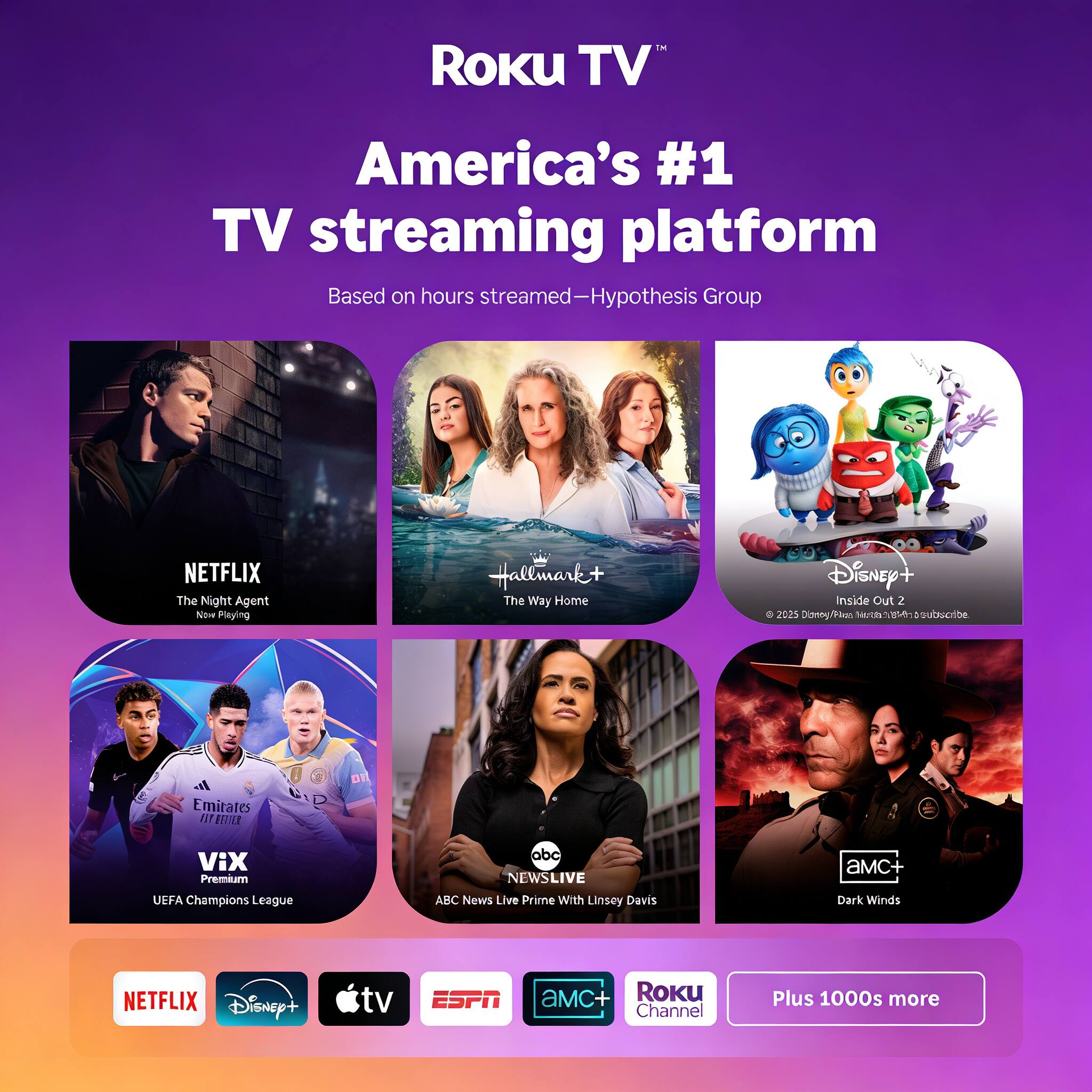 Roku TV  
America's #1 TV streaming platform  
Based on hours streamed—Hypothesis Group  

NETFLIX  
The Night Agent  
Now Playing  

Hallmark+  
The Way Home  

Disney+  
Inside Out 2  

VIX Premium  
UEFA Champions League  

ABC News Live  
With Linsey Davis  

AMC+  
Dark Winds  

Roku Channel  

Plus 1000s more