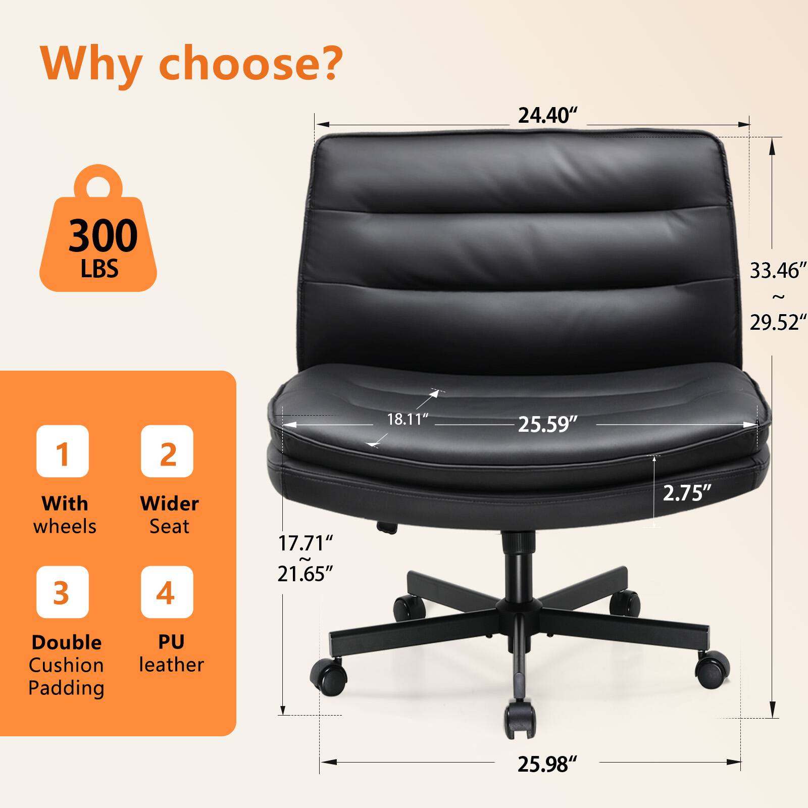 Why choose? 300 LBS 33.46" ~ 29.52" 1 With wheels 3 Double Cushion Padding 2 Wider Seat 4 PU leather 24.40" 17.71" 21.65" 18.11" 25.59" 2.75" 25.98"