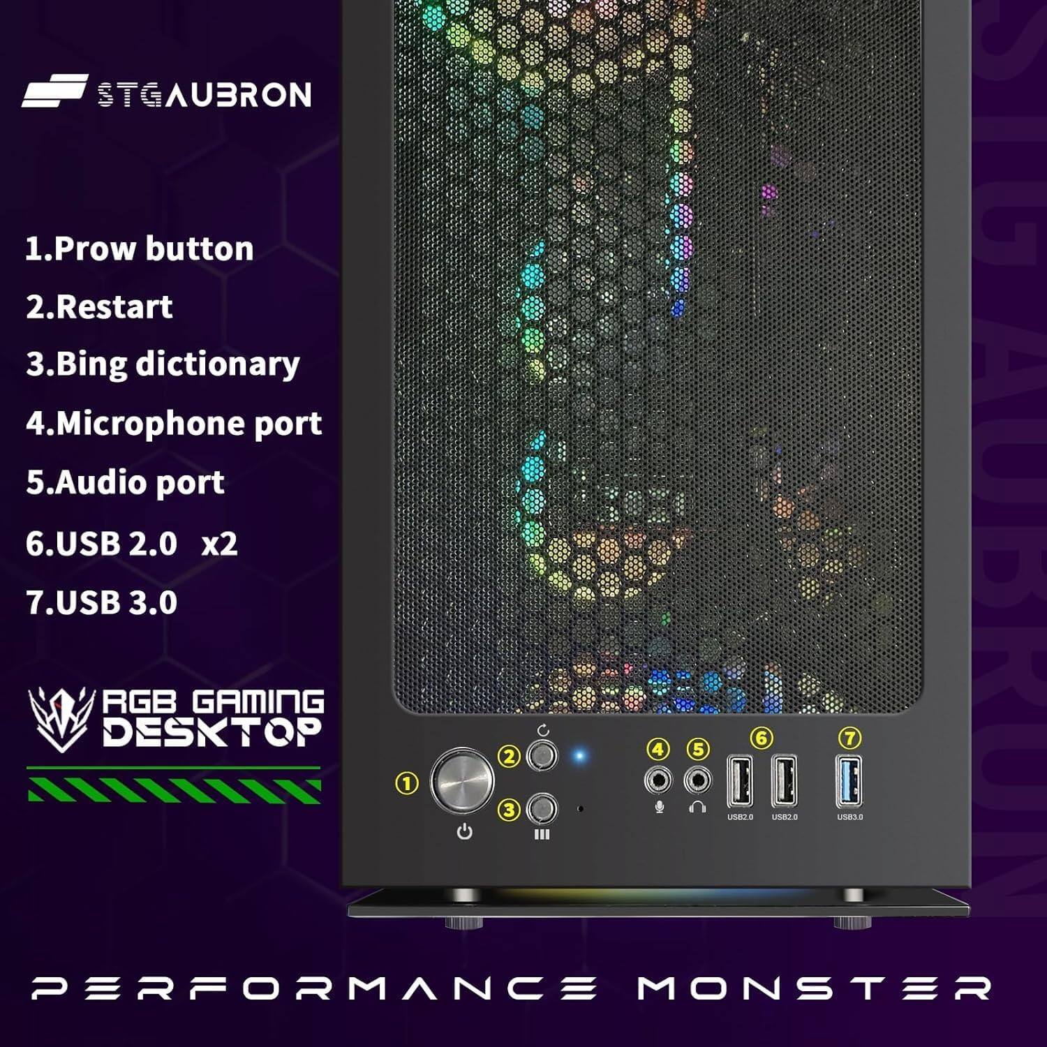 STGAUBRON

1. Prow button
2. Restart
3. Bing dictionary
4. Microphone port
5. Audio port
6. USB 2.0 x2
7. USB 3.0

RGB GAMING DESKTOP

PERFORMANCE MONSTER