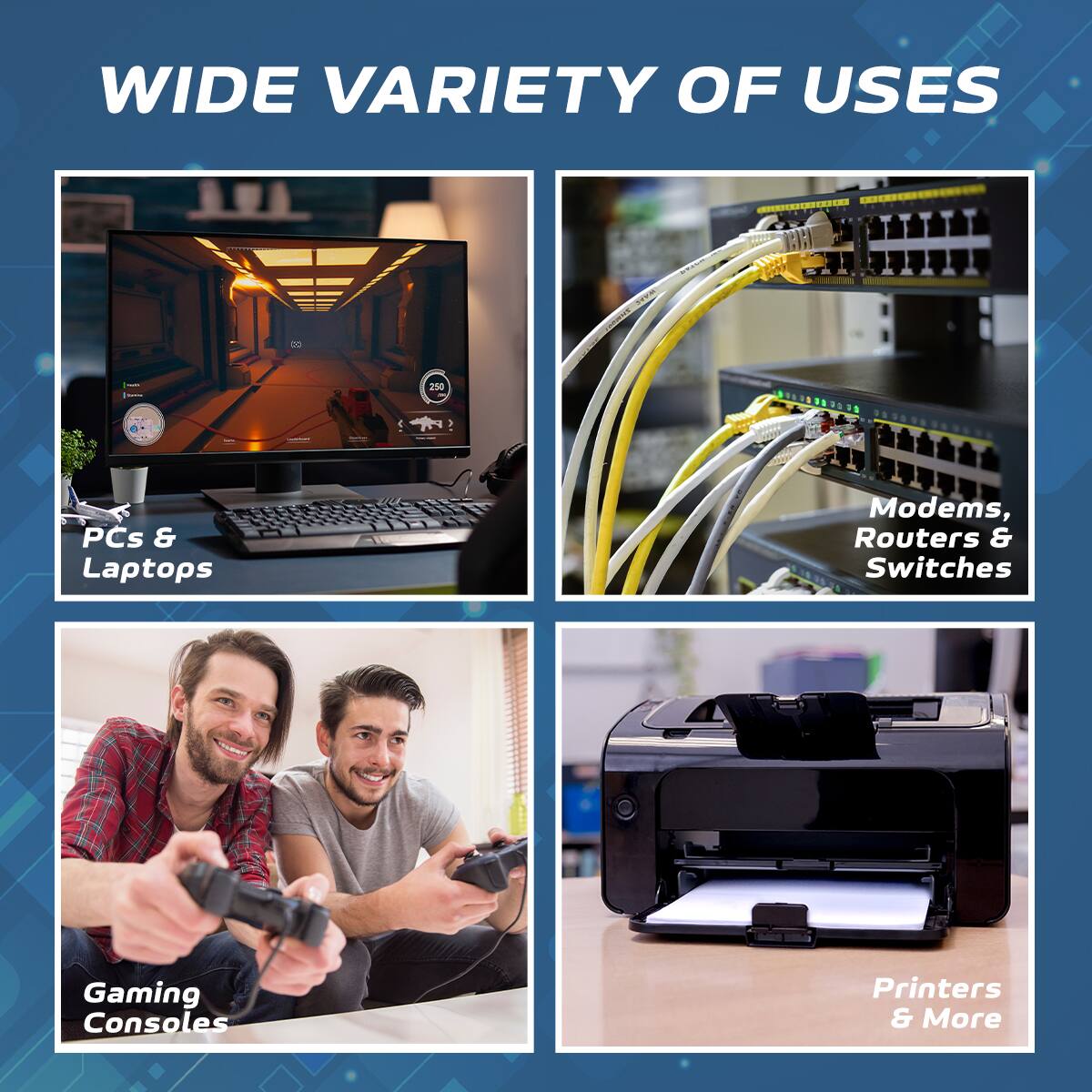 WIDE VARIETY OF USES

- PCs & Laptops
- Modems, Routers & Switches
- Gaming Consoles
- Printers & More