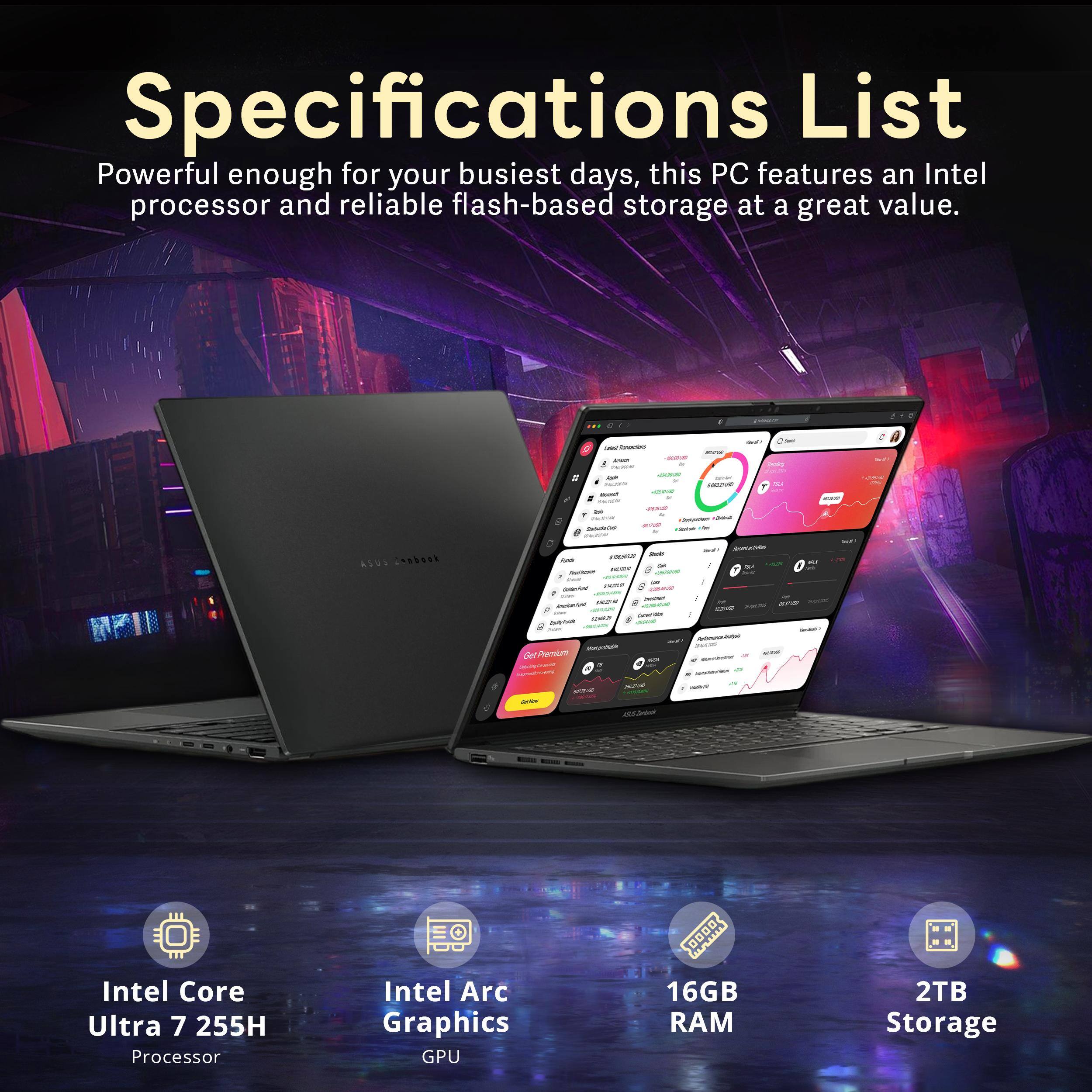 Specifications List  
Powerful enough for your busiest days, this PC features an Intel processor and reliable flash-based storage at a great value.  

- ASUS Zenbook  
- Intel Core Ultra 7 255H Processor  
- Intel Arc Graphics GPU  
- 16GB RAM  
- 2TB Storage