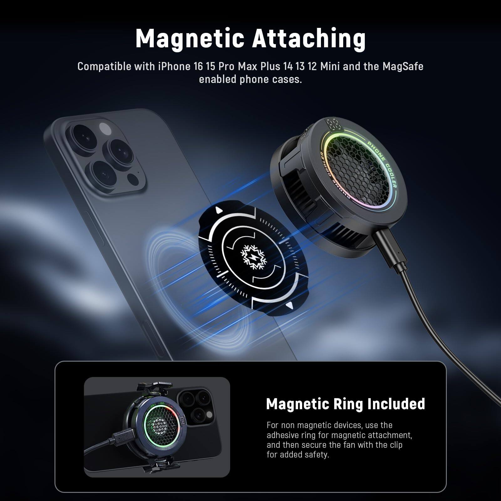 Magnetic Attaching  
Compatible with iPhone 16, 15, Pro Max, Plus, 14, 13, 12, Mini and the MagSafe enabled phone cases.  

PHONE CPdET BOMLES COOLER  
Magnetic Ring Included  
For non magnetic devices, use the adhesive ring for magnetic attachment, and then secure the fan with the clip for added safety.