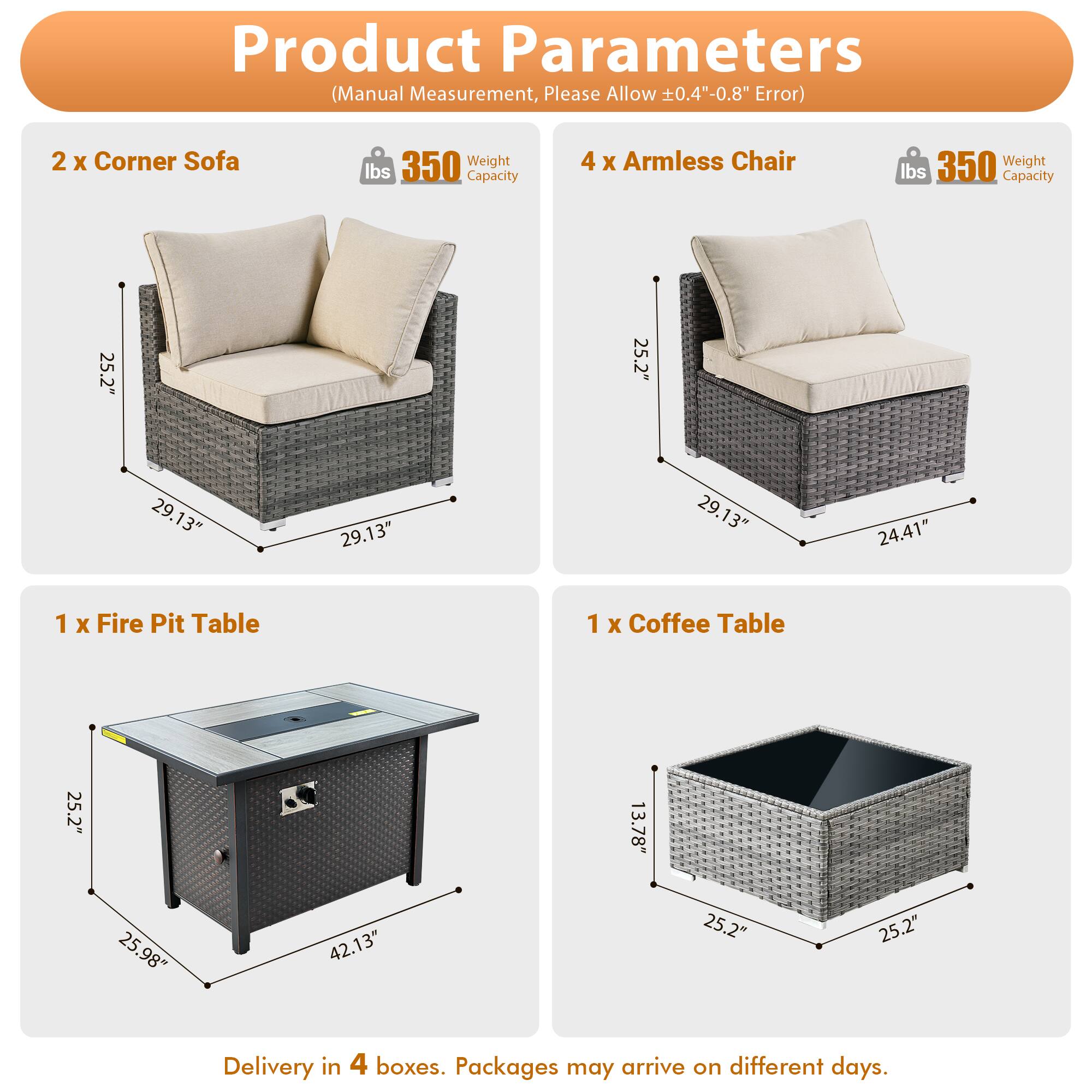 Product Parameters (Manual Measurement, Please Allow ±0.4"-0.8" Error)

- 2 x Corner Sofa
  - Weight Capacity: 350 lbs
  - Dimensions: 25.2" x 25.2" x 29.13"

- 4 x Armless Chair
  - Weight Capacity: 350 lbs
  - Dimensions: 25.2" x 29.13" x 24.41"

- 1 x Fire Pit Table
  - Dimensions: 25.2" x 25.98" x 42.13"

- 1 x Coffee Table
  - Dimensions: 25.2" x 25.2" x 13.78"

Delivery in 4 boxes. Packages may arrive on different days.