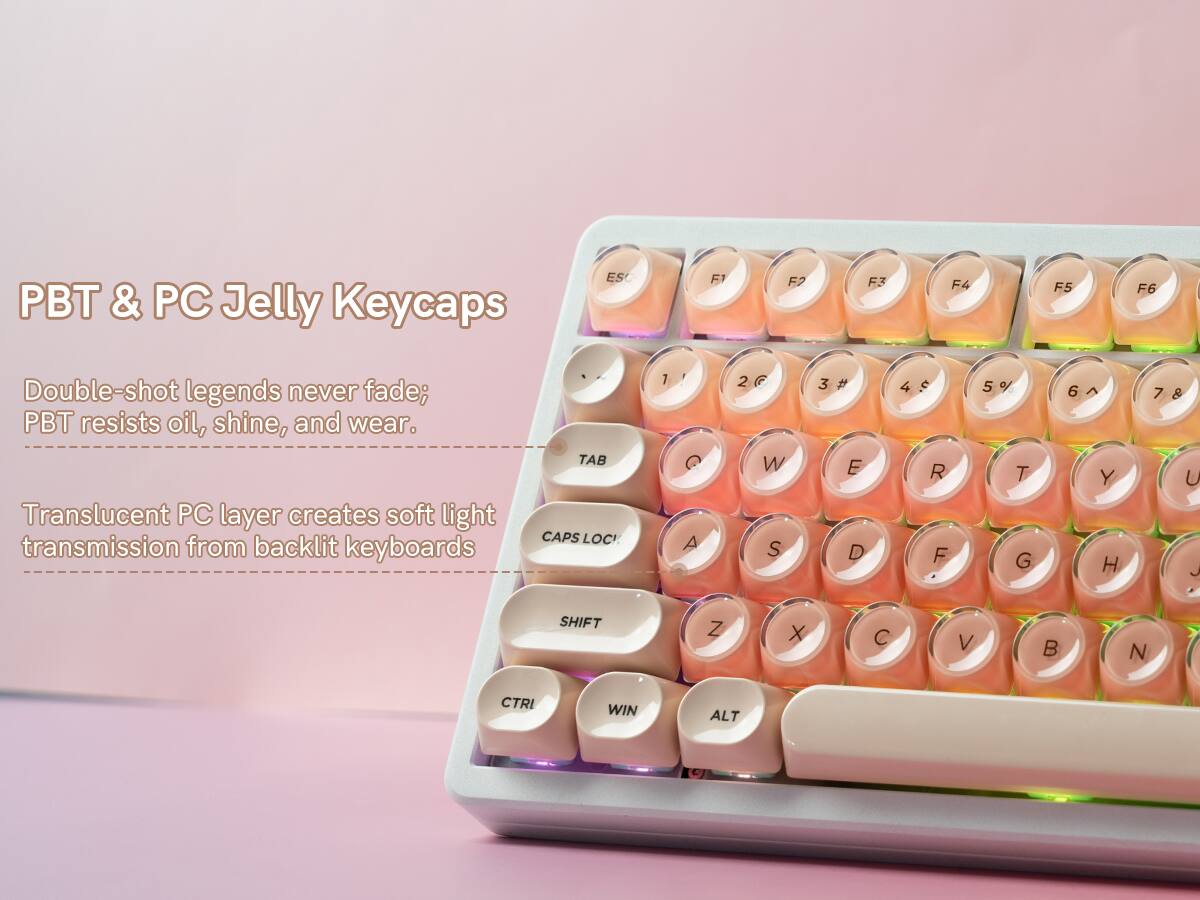 PBT & PC Jelly Keycaps

Double-shot legends never fade; PBT resists oil, shine, and wear.

Translucent PC layer creates soft light transmission from backlit keyboards

ESC F1 F2 F3 F4 F5 F6

TAB CAPS LOCK

1 2 3 4 5 6 7

Q W E R T Y

A S D F G H J

Z X C V B N

SHIFT

CTRL WIN ALT