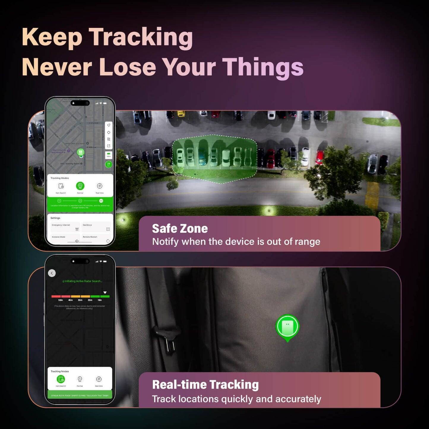 Keep Tracking  
Never Lose Your Things

Safe Zone  
Notify when the device is out of range

Real-time Tracking  
Track locations quickly and accurately