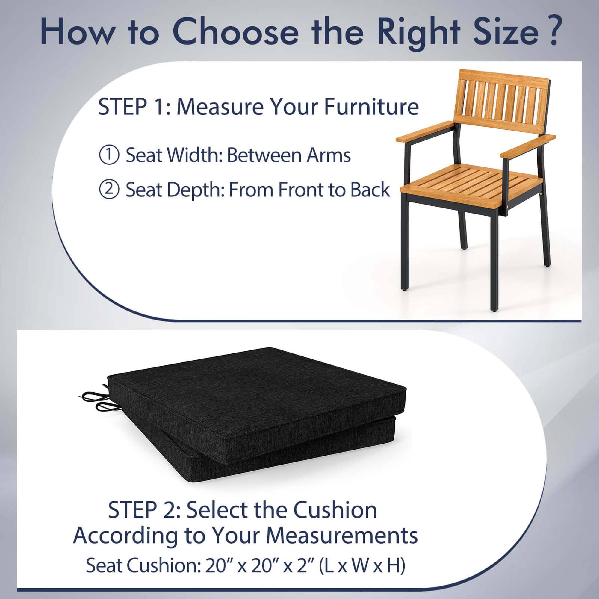How to Choose the Right Size?

STEP 1: Measure Your Furniture
1. Seat Width: Between Arms
2. Seat Depth: From Front to Back

STEP 2: Select the Cushion According to Your Measurements
Seat Cushion: 20" x 20" x 2" (L x W x H)