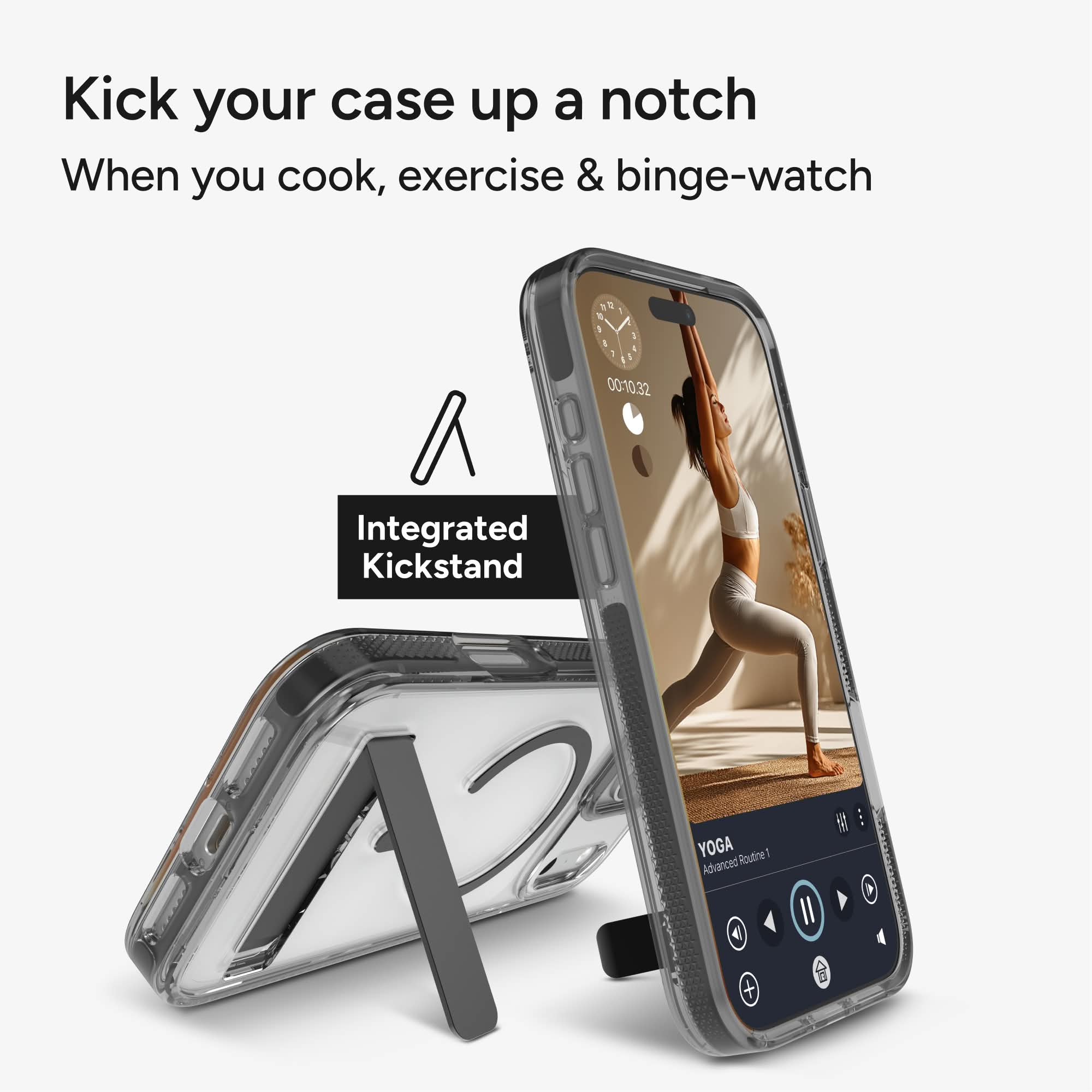 Kick your case up a notch  
When you cook, exercise & binge-watch  

Integrated Kickstand  

YOGA  
Advanced Routine!