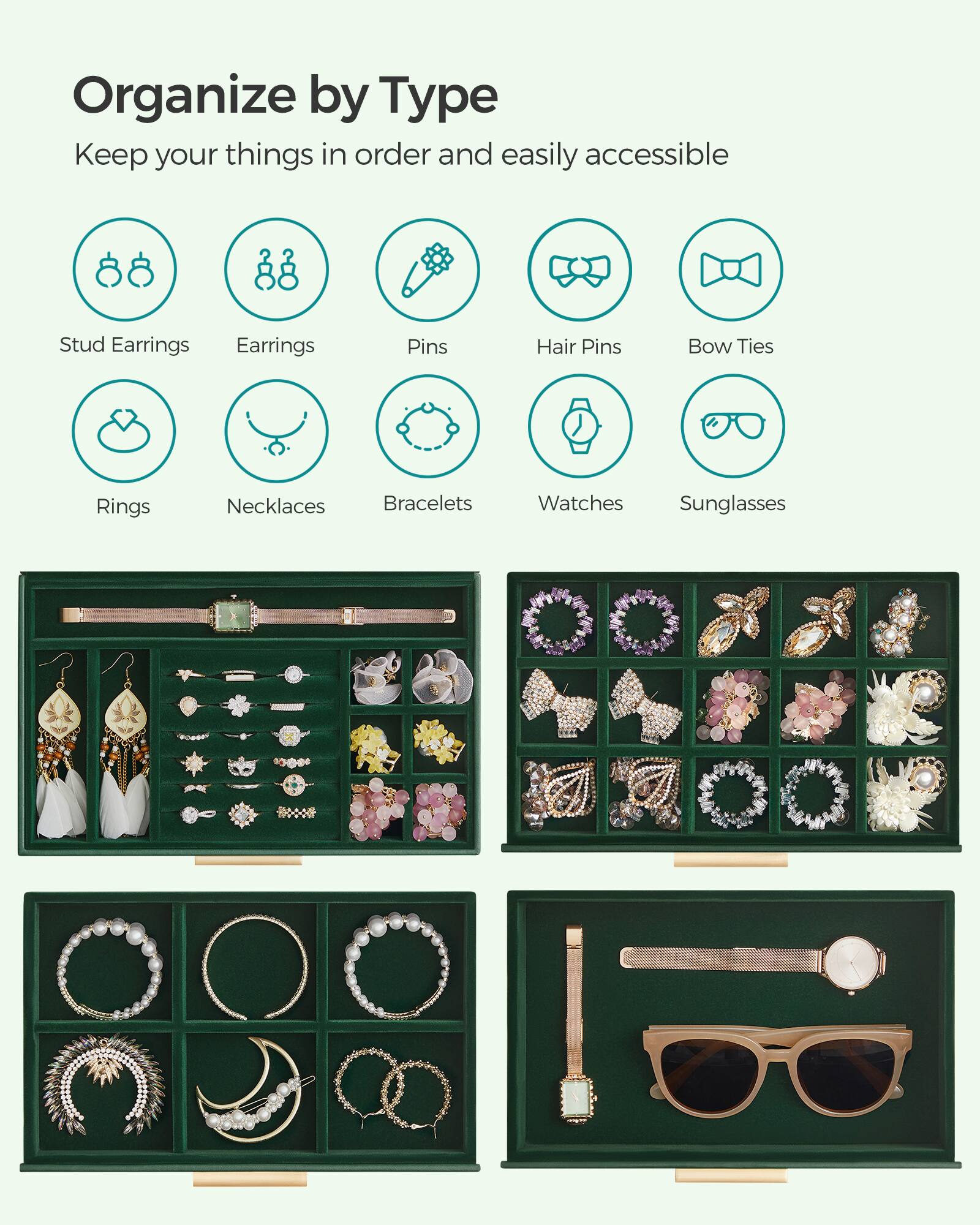 Organize by Type  
Keep your things in order and easily accessible

- Stud Earrings
- Earrings
- Pins
- Hair Pins
- Bow Ties
- Rings
- Necklaces
- Bracelets
- Watches
- Sunglasses