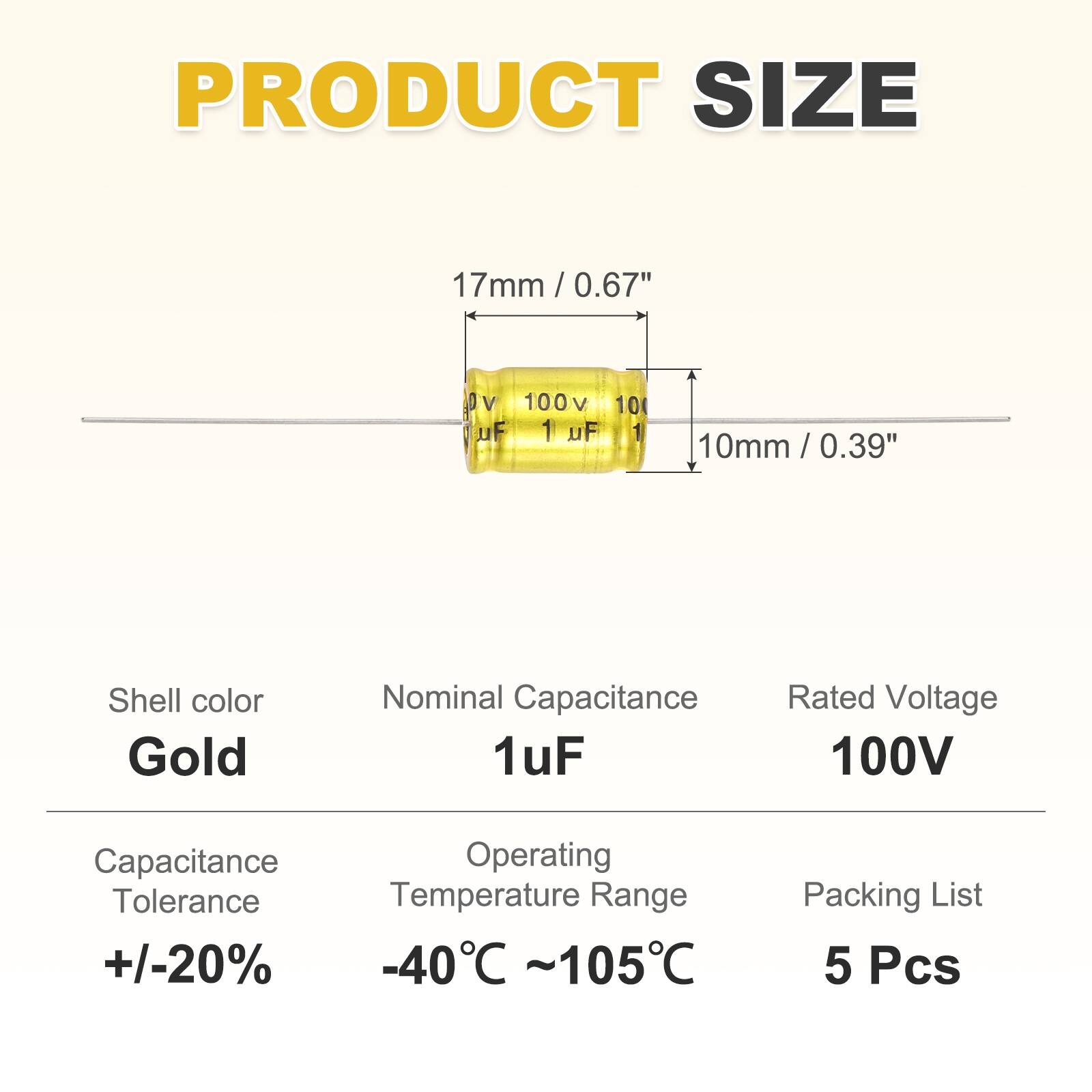 PRODUCT SIZE  
17mm / 0.67"  
100V 10 uF 1 uF 10mm / 0.39"  
Shell color: Gold  
Nominal Capacitance: 1uF  
Rated Voltage: 100V  
Capacitance Tolerance: +/-20%  
Operating Temperature Range: -40°C ~ 105°C  
Packing List: 5 Pcs