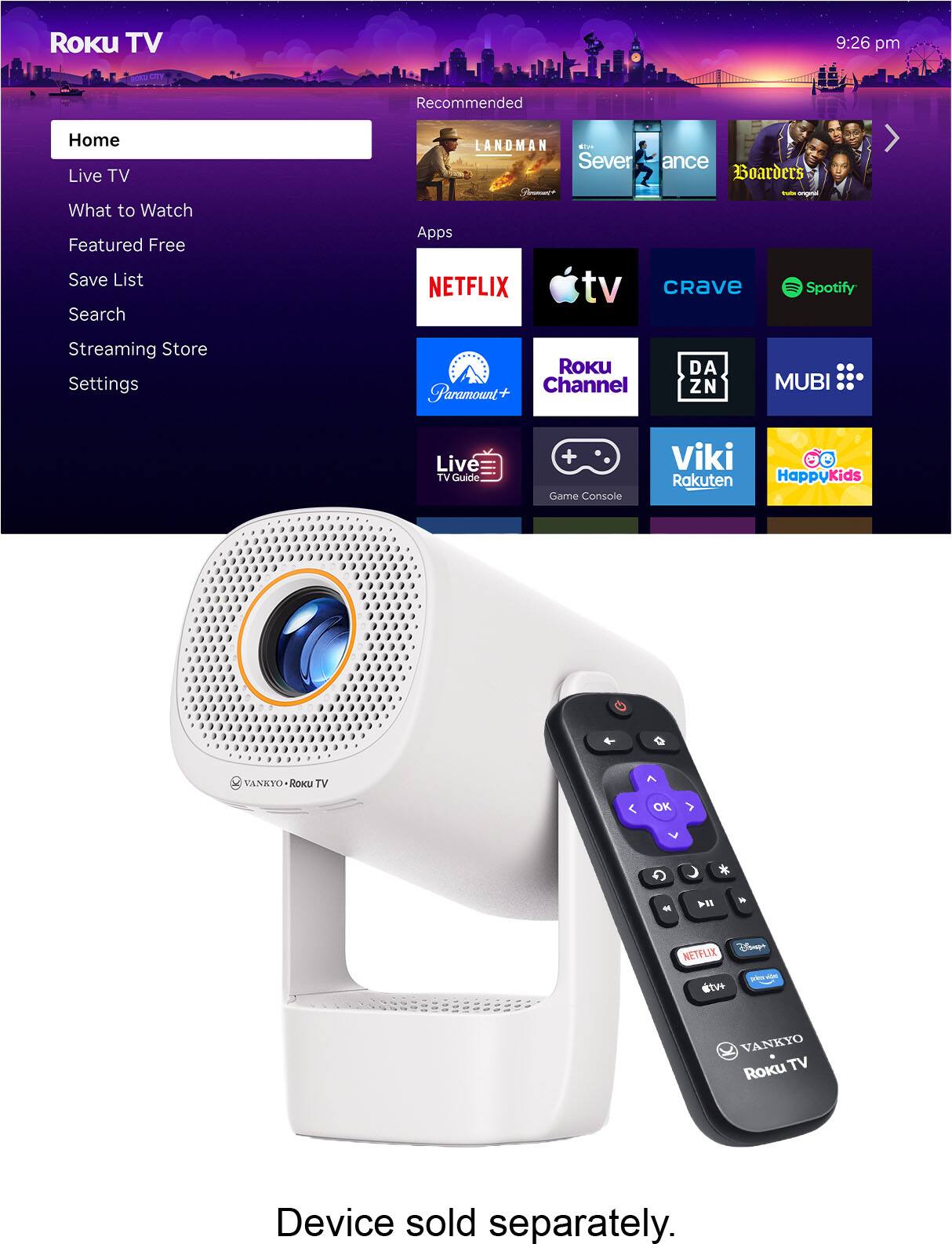 Roku TV 9:26 pm

Recommended
Home
Live TV
What to Watch
Featured Free
Save List
Search
Streaming Store
Settings

LANDMAN
Severance
Boarders

Apps
NETFLIX
tv
Crave
Spotify
Paramount+
Roku Channel
DAZN
MUBI
Live TV Guide
Game Console
Viki
Rakuten
HappyKids

VANKYO Roku TV

Device sold separately.