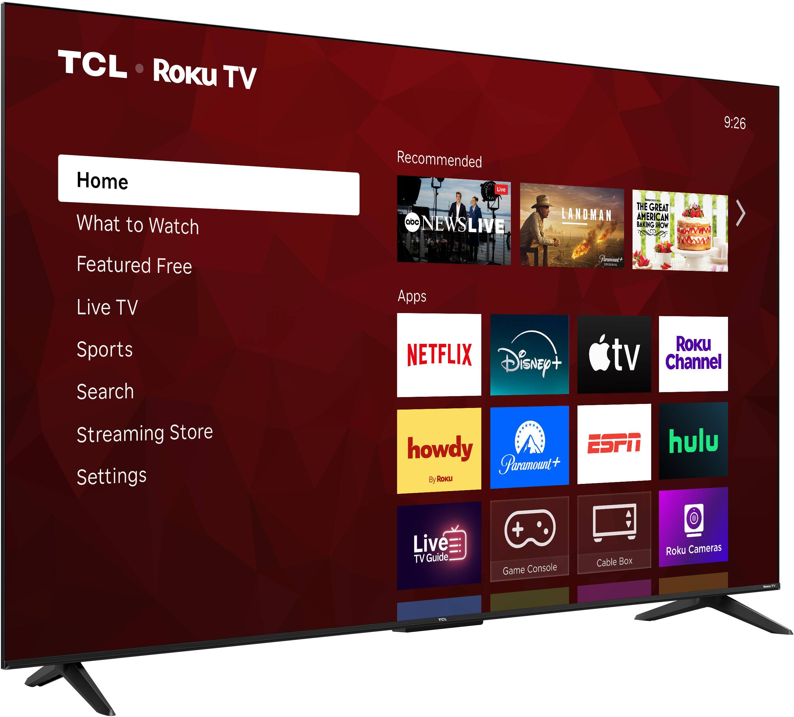 TCL Roku TV  
9:26  
Home  
What to Watch  
Featured Free  
Live TV  
Sports  
Search  
Streaming Store  
Settings  

Recommended  
NEWS LIVE  
LANDMAN  
THE GREAT AMERICAN BAKE-OFF  

Apps  
NETFLIX  
Disney+  
Apple TV  
Roku Channel  
howdy  
Paramount+  
ESPN  
hulu  
Live TV Guide  
Game Console  
Cable Box  
Roku Cameras