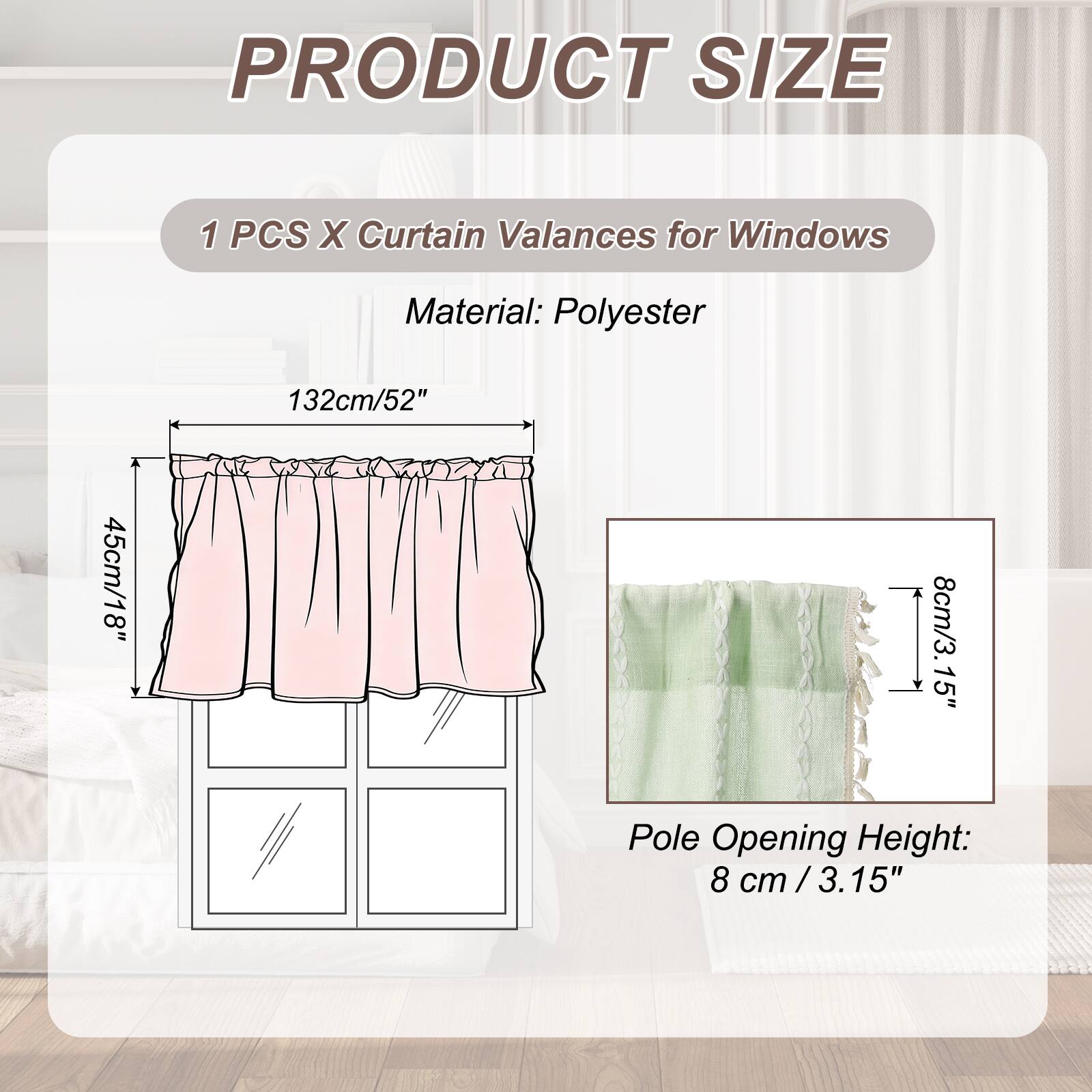 PRODUCT SIZE

1 PCS X Curtain Valances for Windows

Material: Polyester

132cm/52" x 45cm/18" x 8cm/3.15" Pole Opening Height: 8 cm / 3.15"