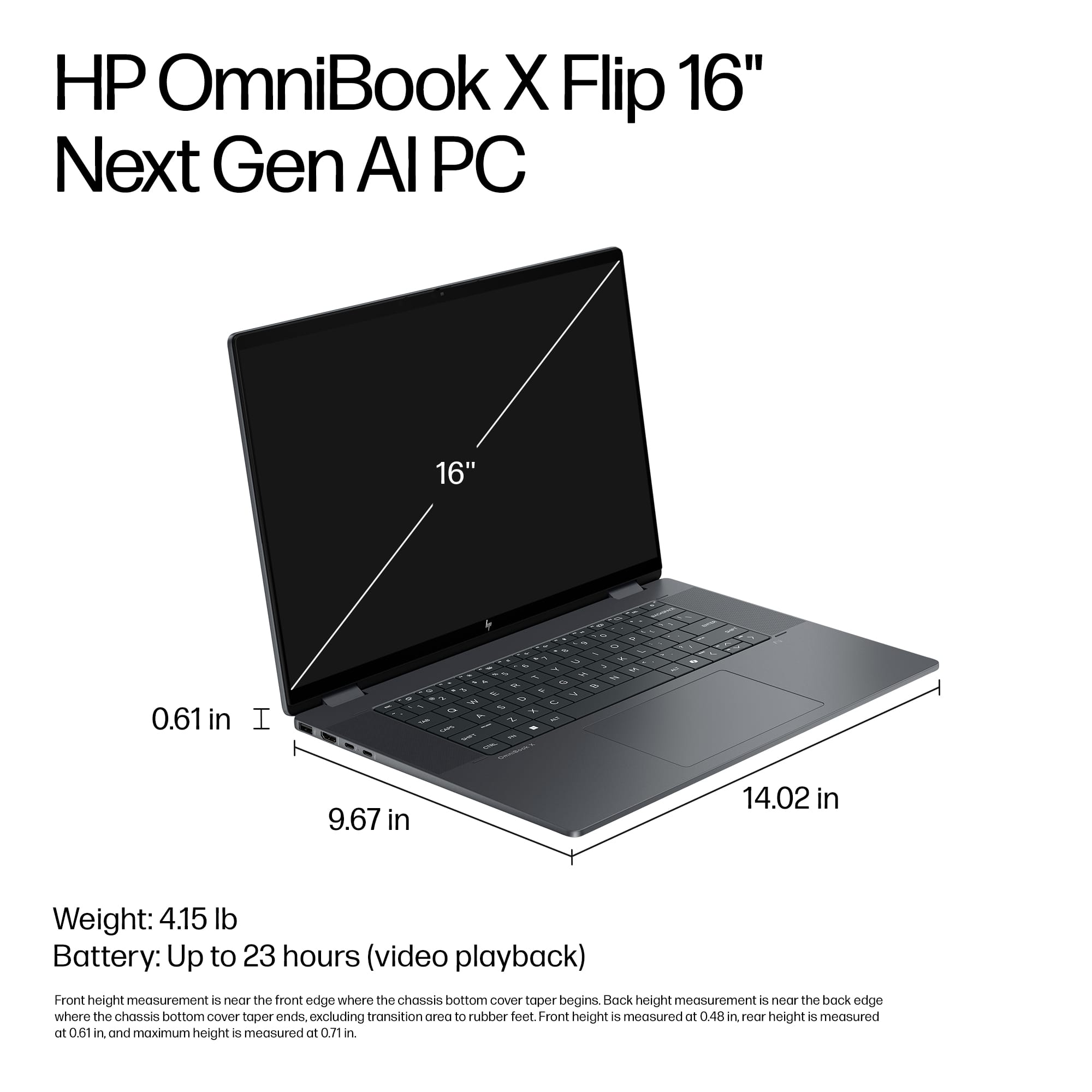 HP OmniBook X Flip 16" Next Gen Al PC 16" -- 0.61 in I - - -. - - - - - . - - - - - 1 I - 9.67 in 14.02 in Weight: 4.15 lb Battery: Up to 23 hours (video playback) Front height measurement is near the front edge where the chassis bottom Cover taper begins. Back height measurement is near the back edge where the chassis bottom cover taper ends, excluding transition area to rubber feet Front height is measured at 0.48 in, while height is measured at 0.61 in, and maximum height is measured at 0.69 in.