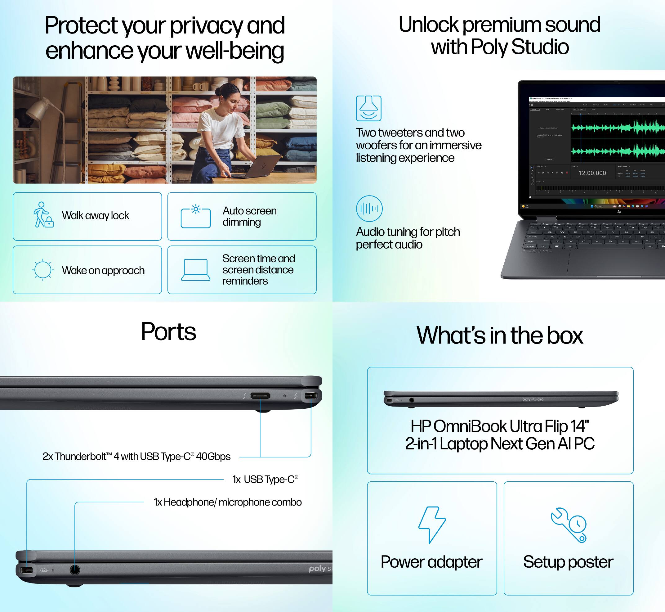 Protect your privacy and enhance your well-being

Unlock premium sound with Poly Studio IE 2

Two tweeters and two woofers for an immersive listening experience

Audio tuning for pitch perfect audio

Ports
- 2x Thunderbolt 4 with USB Type-C 40Gbps
- 1x USB Type-C
- 1x Headphone/ microphone combo

What's in the box
- HP OmniBook Ultra Flip 14" 2-in-1 Laptop Next Gen AI PC
- Power adapter
- Setup poster

Walk away lock
Wake on approach
Auto screen dimming
Screen time and screen distance reminders
