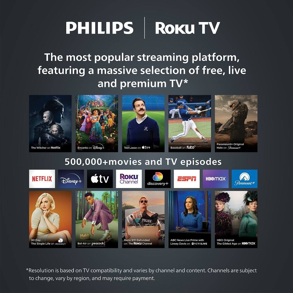 PHILIPS Roku TV

The most popular streaming platform, featuring a massive selection of free, live and premium TV*

- The Witcher on Netflix
- Encanto on Disney+
- Ted Lasso on Apple TV+
- Baseball on fubo
- Paramount+ Original
- Hale on Sm
- 500,000+ movies and TV episodes

NETFLIX Disney+ Apple TV+ Roku Channel discovery+ ESPN HBOmax Paramount+

- 90 Day: The Single Life on discovery+
- Bel-Air on peacock
- Reno 911! Defunded on The Roku Channel
- ABC News Live Prime with Linsey Davis on @NEWSLIVE
- HBO Original The Gilded Age on HBOmax

*Resolution is based on TV compatibility and varies by channel and content. Channels are subject to change, vary by region, and may require payment.