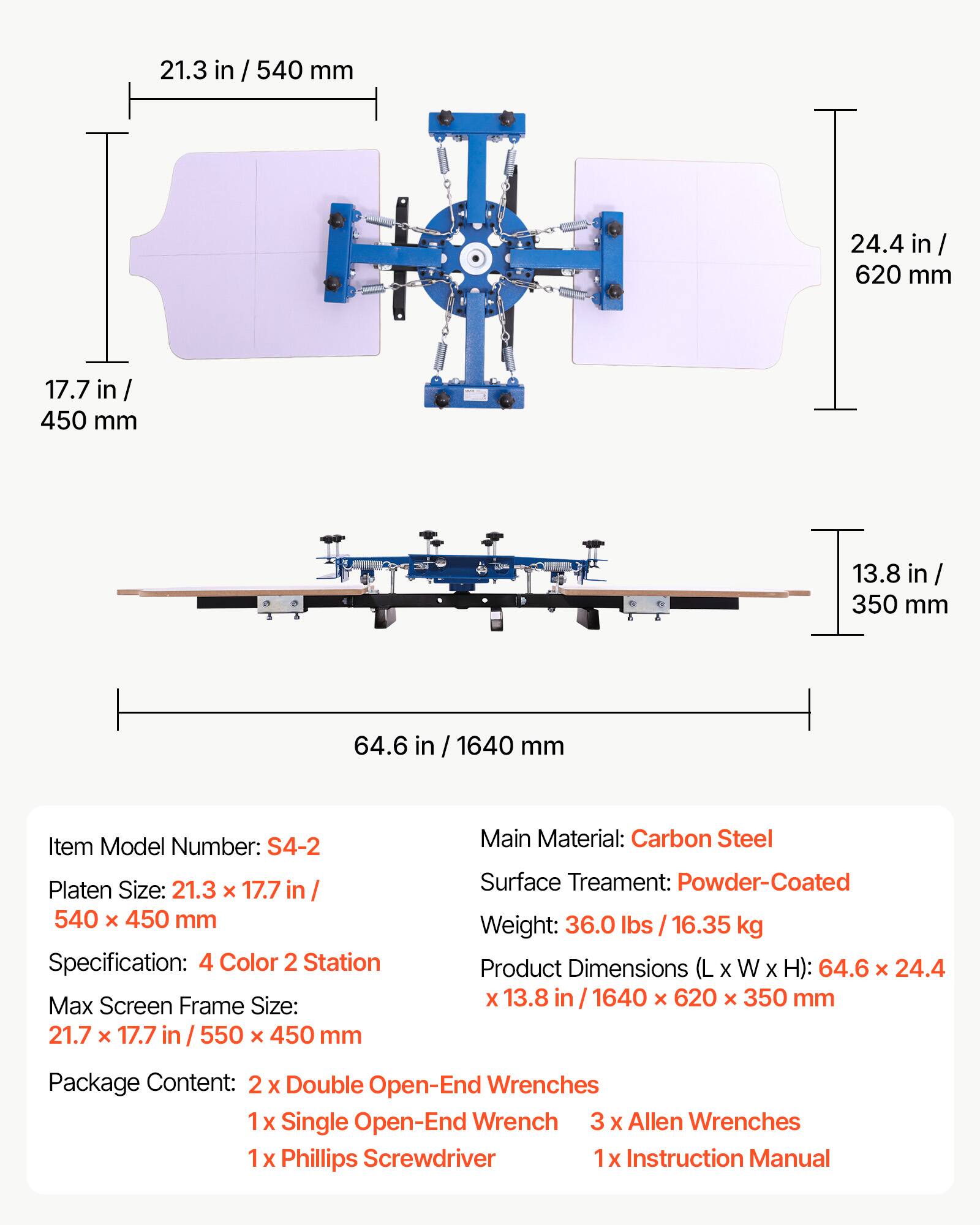 21.3 in / 540 mm  
24.4 in / 620 mm  
17.7 in / 450 mm  
13.8 in / 350 mm  
64.6 in / 1640 mm  

Item Model Number: S4-2  
Platen Size: 21.3 x 17.7 in / 540 x 450 mm  
Specification: 4 Color 2 Station  
Max Screen Frame Size: 21.7 x 17.7 in / 550 x 450 mm  

Main Material: Carbon Steel  
Surface Treatment: Powder-Coated  
Weight: 36.0 lbs / 16.35 kg  
Product Dimensions (L x W x H): 64.6 x 24.4 x 13.8 in / 1640 x 620 x 350 mm  

Package Content:  
2x Double Open-End Wrenches  
1x Single Open-End Wrench  
3x Allen Wrenches  
1x Phillips Screwdriver  
1x Instruction Manual