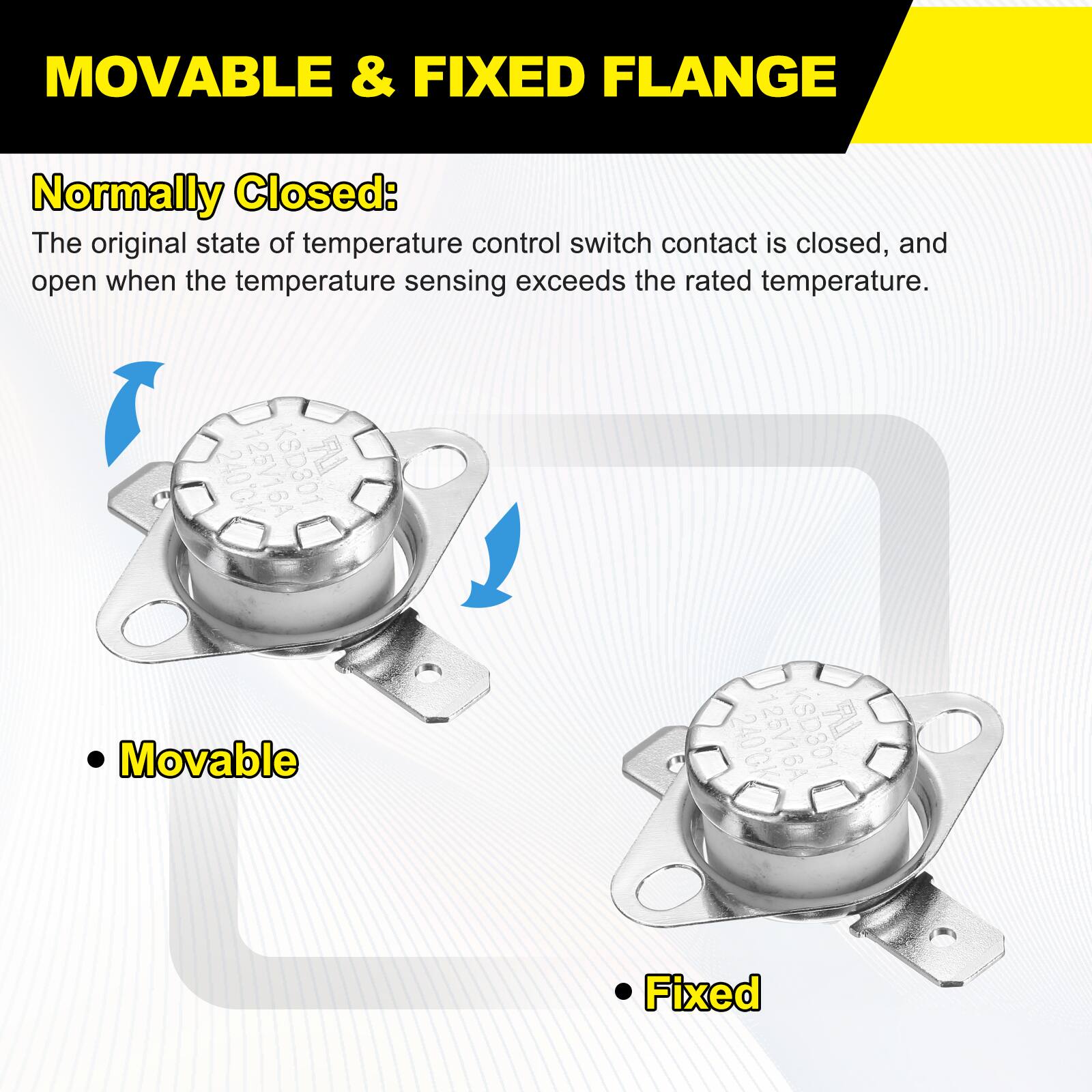 MOVABLE & FIXED FLANGE

Normally Closed: The original state of temperature control switch contact is closed, and open when the temperature sensing exceeds the rated temperature.

125V16A KSD301 240CK

Movable

Fixed