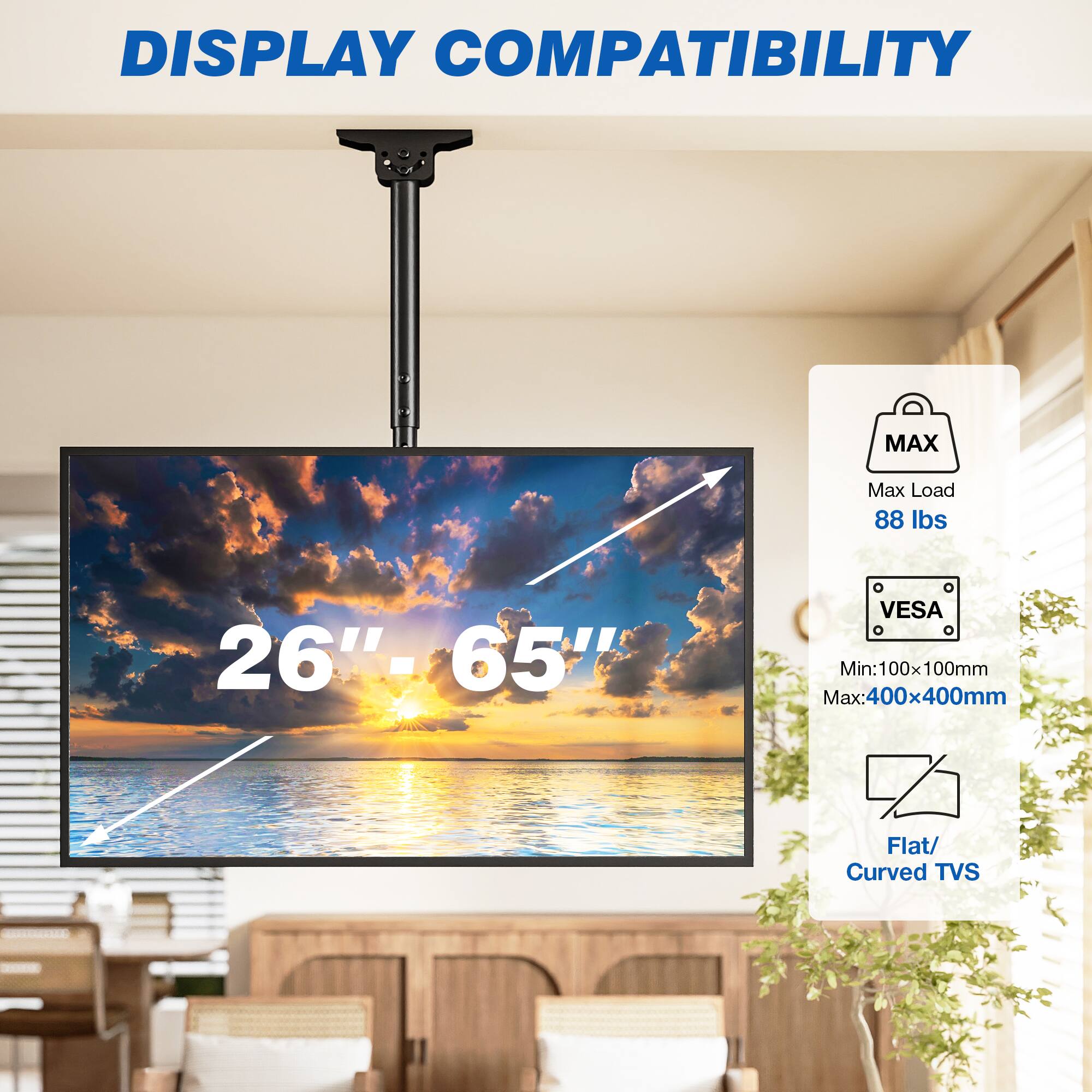 DISPLAY COMPATIBILITY

MAX
Max Load 88 lbs
26"- 65"
VESA
Min:100x100mm Max:400x400mm
Flat/ Curved TVs
