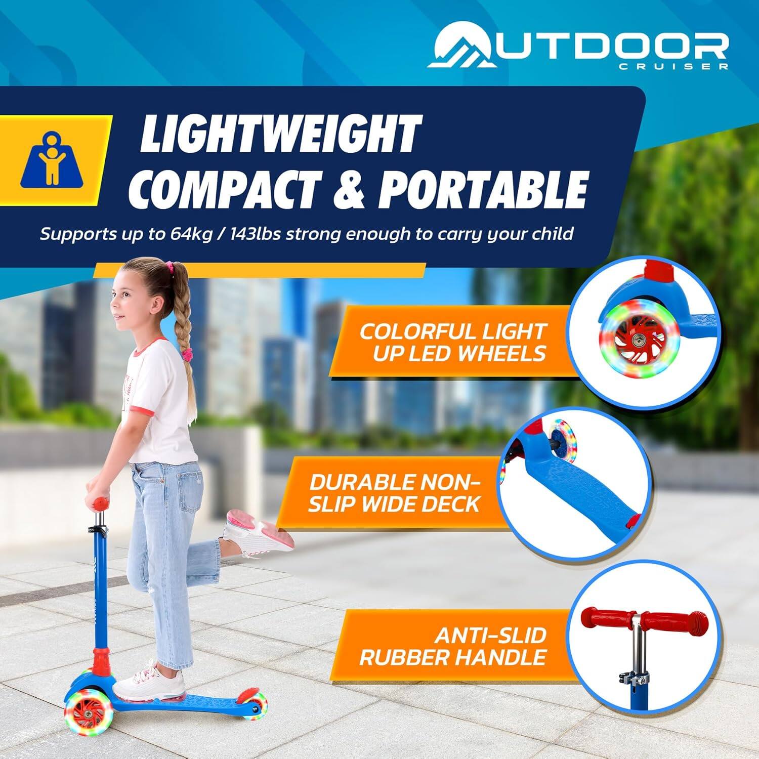 **OUTDOOR CRUISER**

**LIGHTWEIGHT COMPACT & PORTABLE**  
Supports up to 64kg / 143lbs strong enough to carry your child

- **COLORFUL LIGHT UP LED WHEELS**
- **DURABLE NON-SLIP WIDE DECK**
- **ANTI-SLID RUBBER HANDLE**