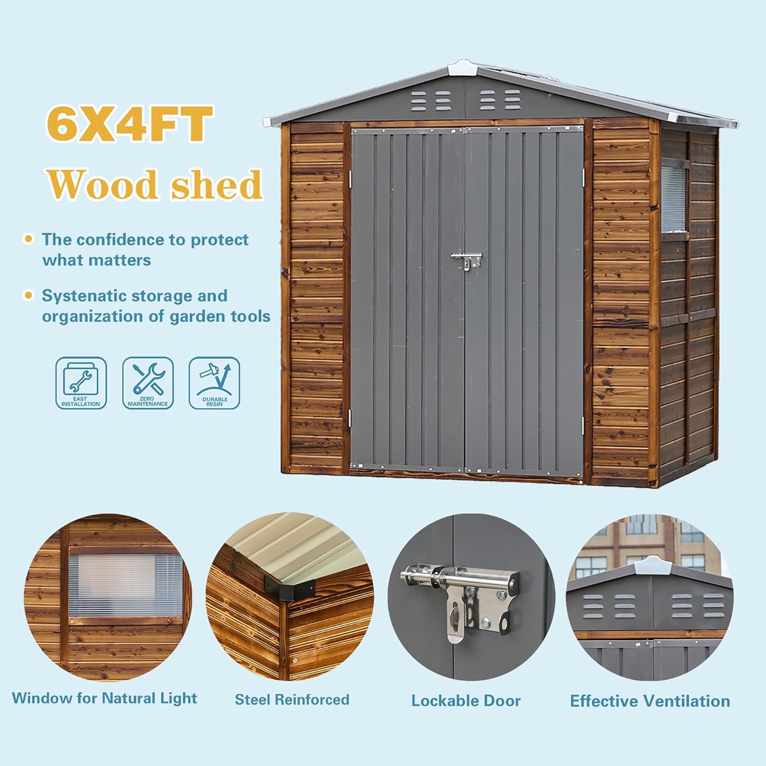6X4FT Wood shed  
The confidence to protect what matters  
Systematic storage and organization of garden tools  
EASY INSTALLATION  
ZERO MAINTENANCE  
DURABLE  
Window for Natural Light  
Steel Reinforced Lockable Door  
Effective Ventilation