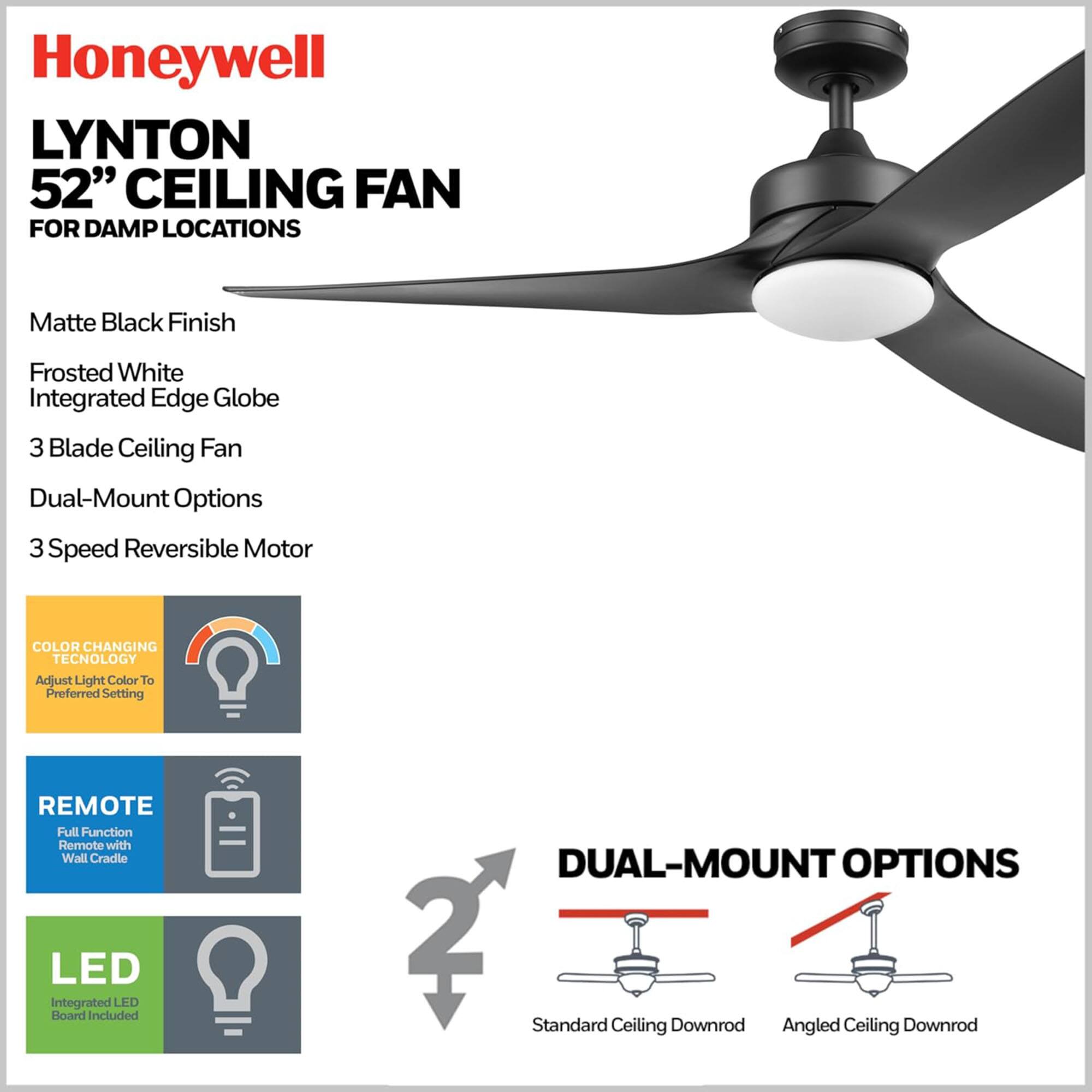Honeywell LYNTON 52" CEILING FAN FOR DAMP LOCATIONS

- Matte Black Finish
- Frosted White Integrated Edge Globe
- 3 Blade Ceiling Fan
- Dual-Mount Options
- 3 Speed Reversible Motor

FEATURES:
- COLOR CHANGING TECHNOLOGY: Adjust Light Color to Preferred Setting
- REMOTE: Full Function Remote with Wall Cradle
- LED: Integrated LED Board Included

DUAL-MOUNT OPTIONS:
- Standard Ceiling Downrod
- Angled Ceiling Downrod
