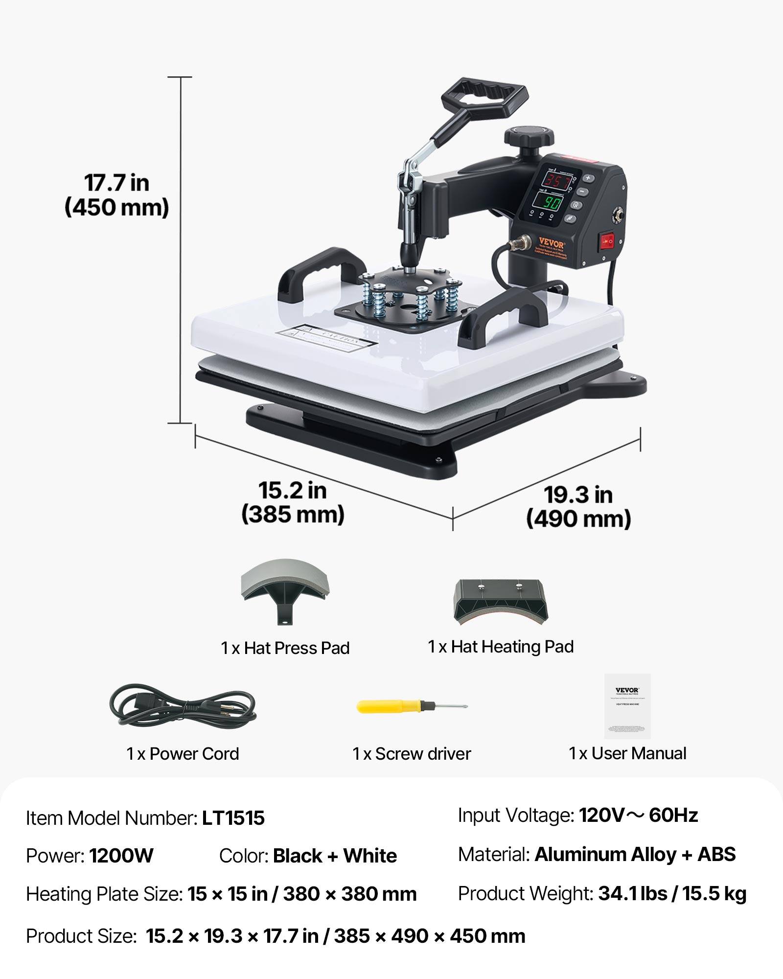 17.7 in (450 mm)  
351 90 VEVOR  
15.2 in (385 mm)  
19.3 in (490 mm)  
1 x Hat Press Pad  
1 x Hat Heating Pad  
VEVOR  
1 x Power Cord  
1 x Screwdriver  
1 x User Manual  

Item Model Number: LT1515  
Input Voltage: 120V~ 60Hz  
Power: 1200W  
Color: Black + White  
Heating Plate Size: 15 x 15 in / 380 x 380 mm  
Material: Aluminum Alloy + ABS  
Product Weight: 34.1 lbs / 15.5 kg  
Product Size: 15.2 x 19.3 x 17.7 in / 385 x 490 x 450 mm