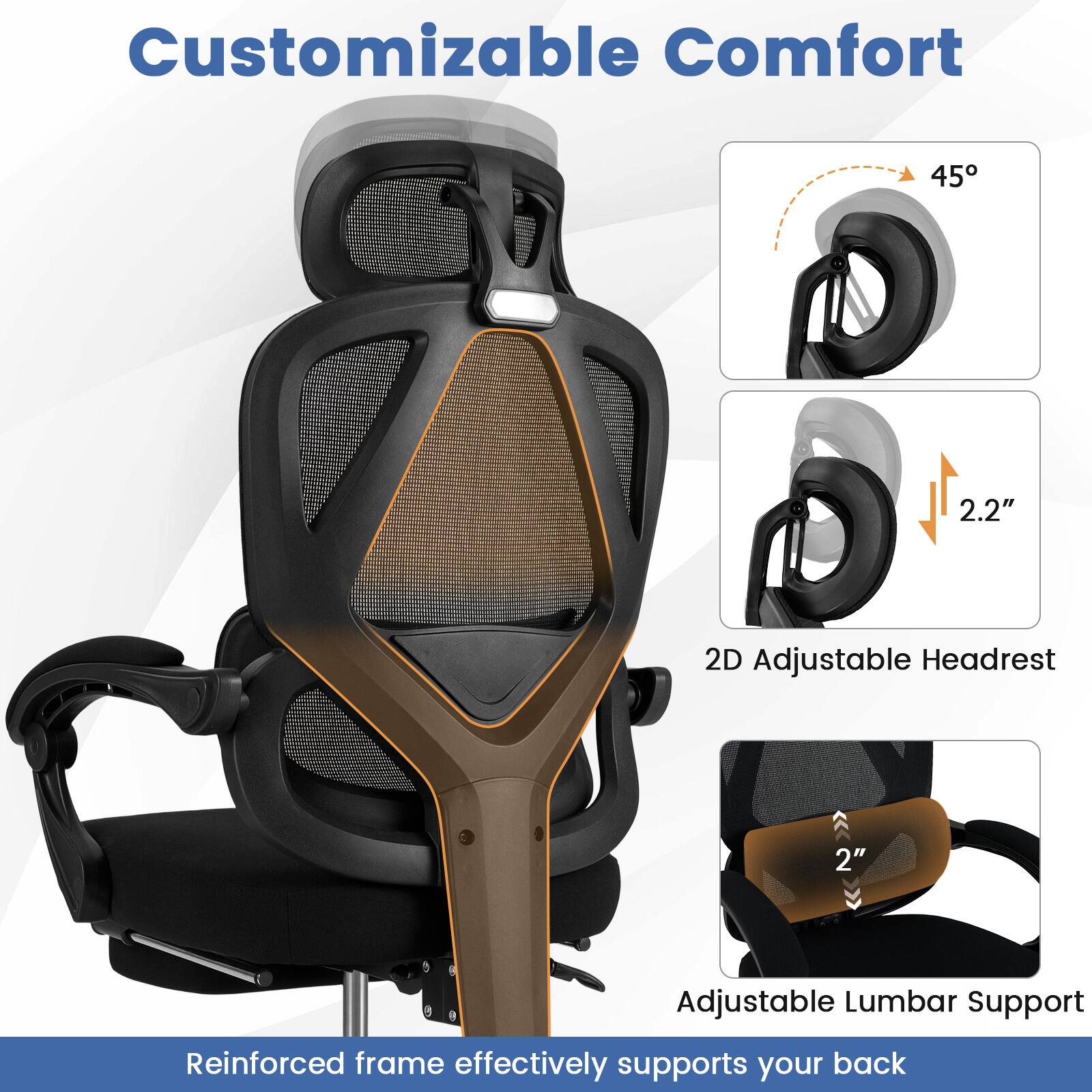 Customizable Comfort

45°

2.2"

2D Adjustable Headrest

2"

Adjustable Lumbar Support

Reinforced frame effectively supports your back