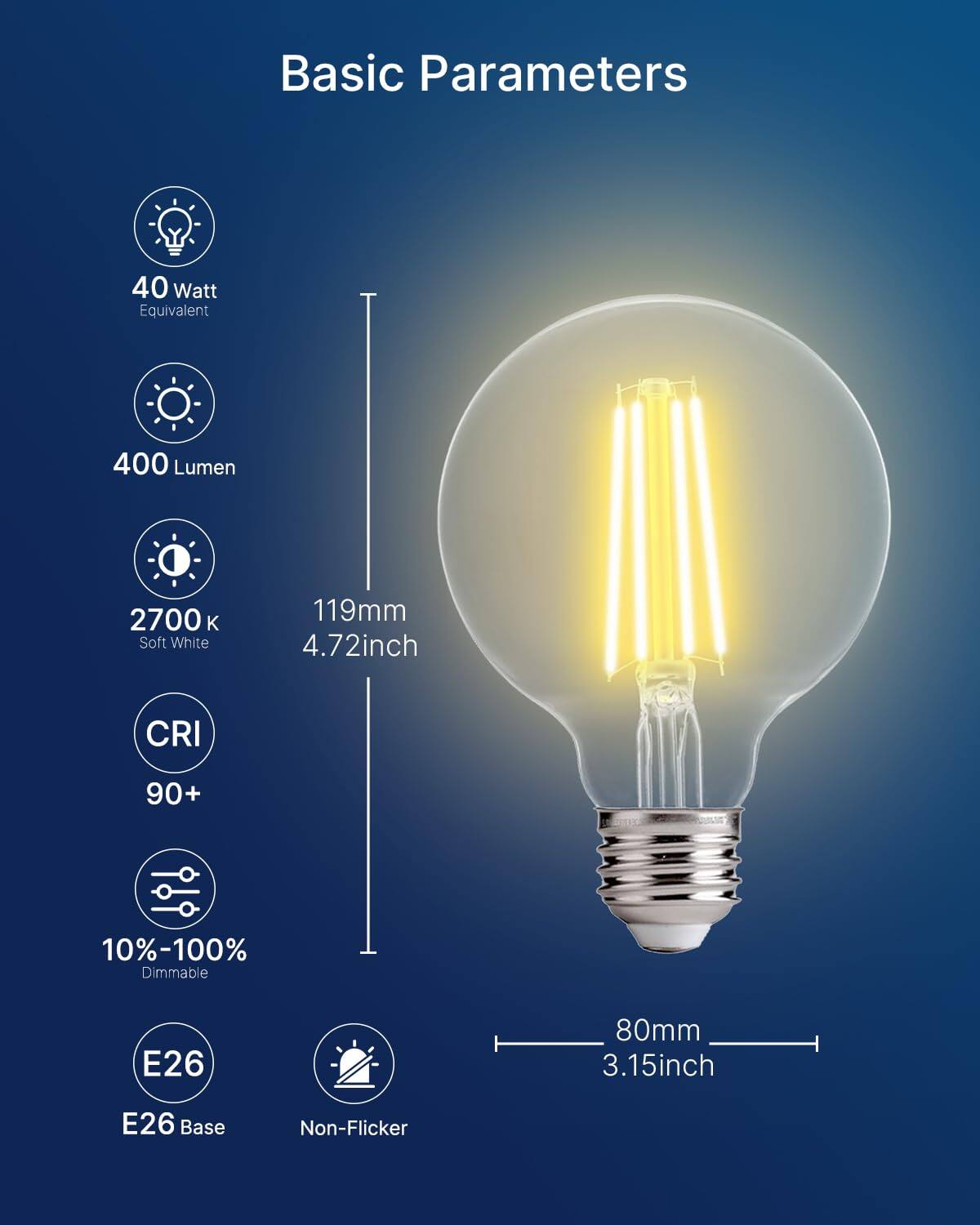 Basic Parameters

- 40 Watt Equivalent
- 400 Lumen
- 2700 K Soft White
- 119mm (4.72inch)
- CRI 90+
- 10%-100% Dimmable
- E26 Base
- 80mm (3.15inch)
- Non-Flicker