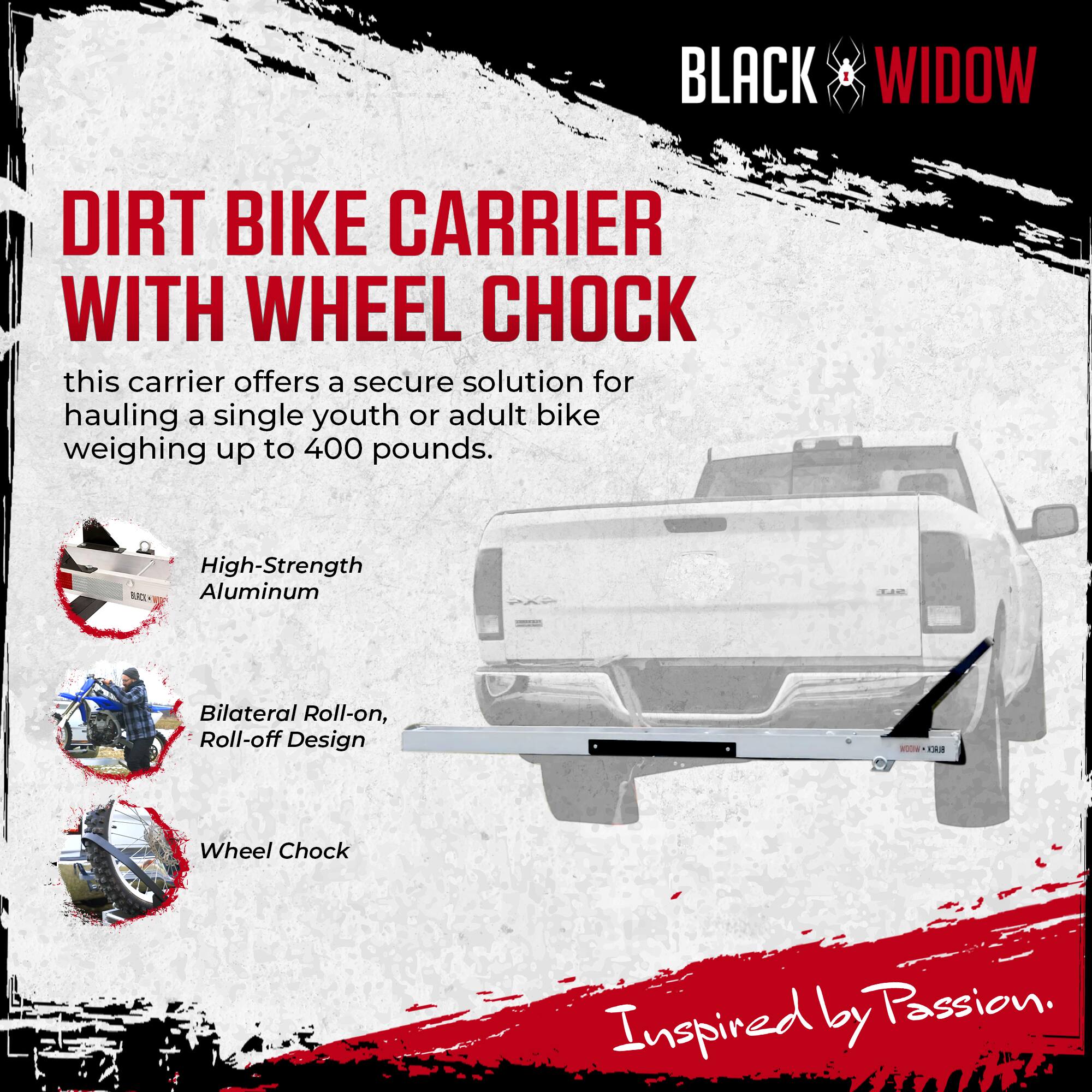 BLACK WIDOW DIRT BIKE CARRIER WITH WHEEL CHOCK

this carrier offers a secure solution for hauling a single youth or adult bike weighing up to 400 pounds.

High-Strength SCY Aluminum

Bilateral Roll-on, Roll-off Design

Wheel Chock

Inspired by Passion