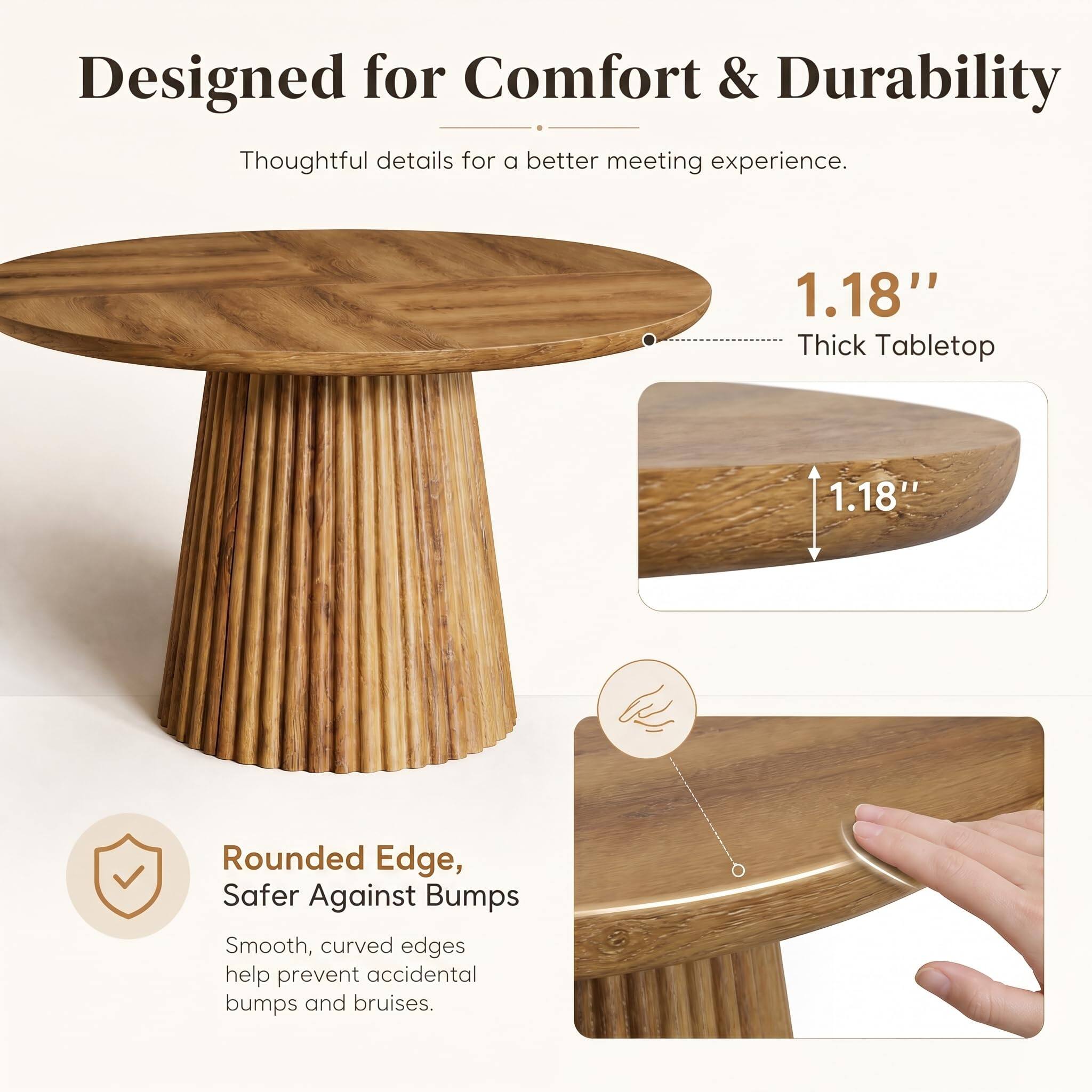 Designed for Comfort & Durability  
Thoughtful details for a better meeting experience.

1.18" Thick Tabletop

Rounded Edge, Safer Against Bumps  
Smooth, curved edges help prevent accidental bumps and bruises.