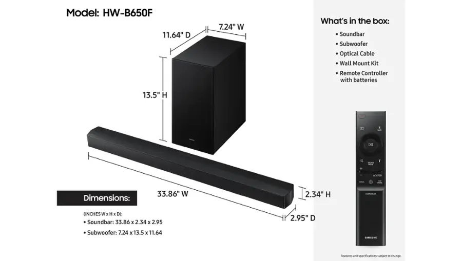 Model: HW-B650F
Dimensions: 33.86" W x 2.34" H x 2.95" D
Soundbar: 33.86 x 2.34 x 2.95 2.95" D
Subwoofer: 7.24 x 13.5 x 11.64
What's in the box: Soundbar, Subwoofer, Optical Cable, Wall Mount Kit, Remote Controller with batteries
IAR DII + SOUNG MAE I WOOFER

Note: The text provided is already grouped and correctly formatted.