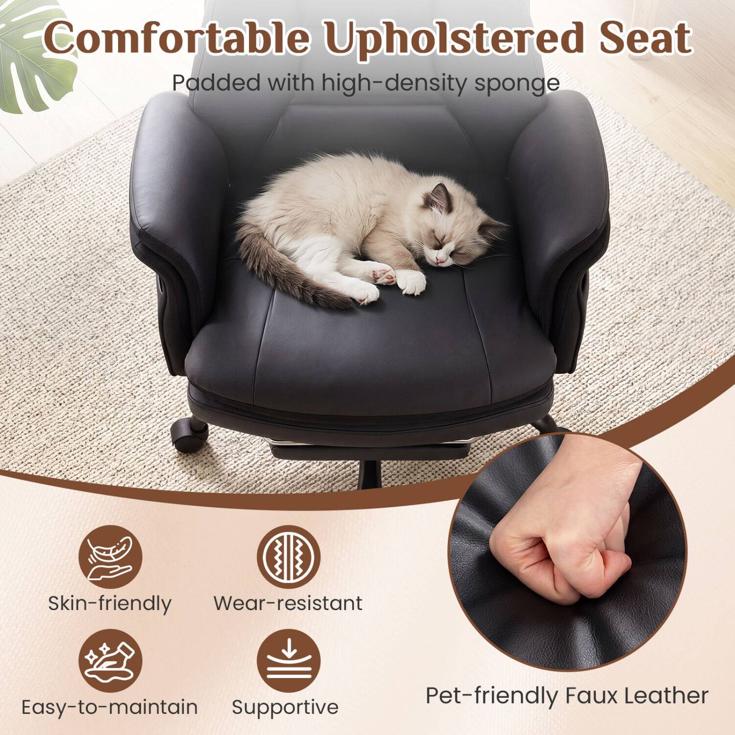 Comfortable Upholstered Seat Padded with high-density sponge

Skin-friendly
Wear-resistant
Easy-to-maintain
Supportive
Pet-friendly Faux Leather