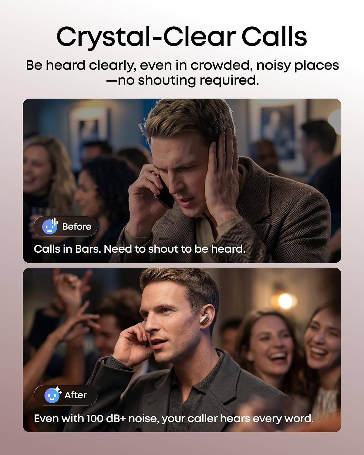 Crystal-Clear Calls  
Be heard clearly, even in crowded, noisy places - no shouting required.

Before  
Calls in Bars. Need to shout to be heard.

After  
Even with 100 dB+ noise, your caller hears every word.