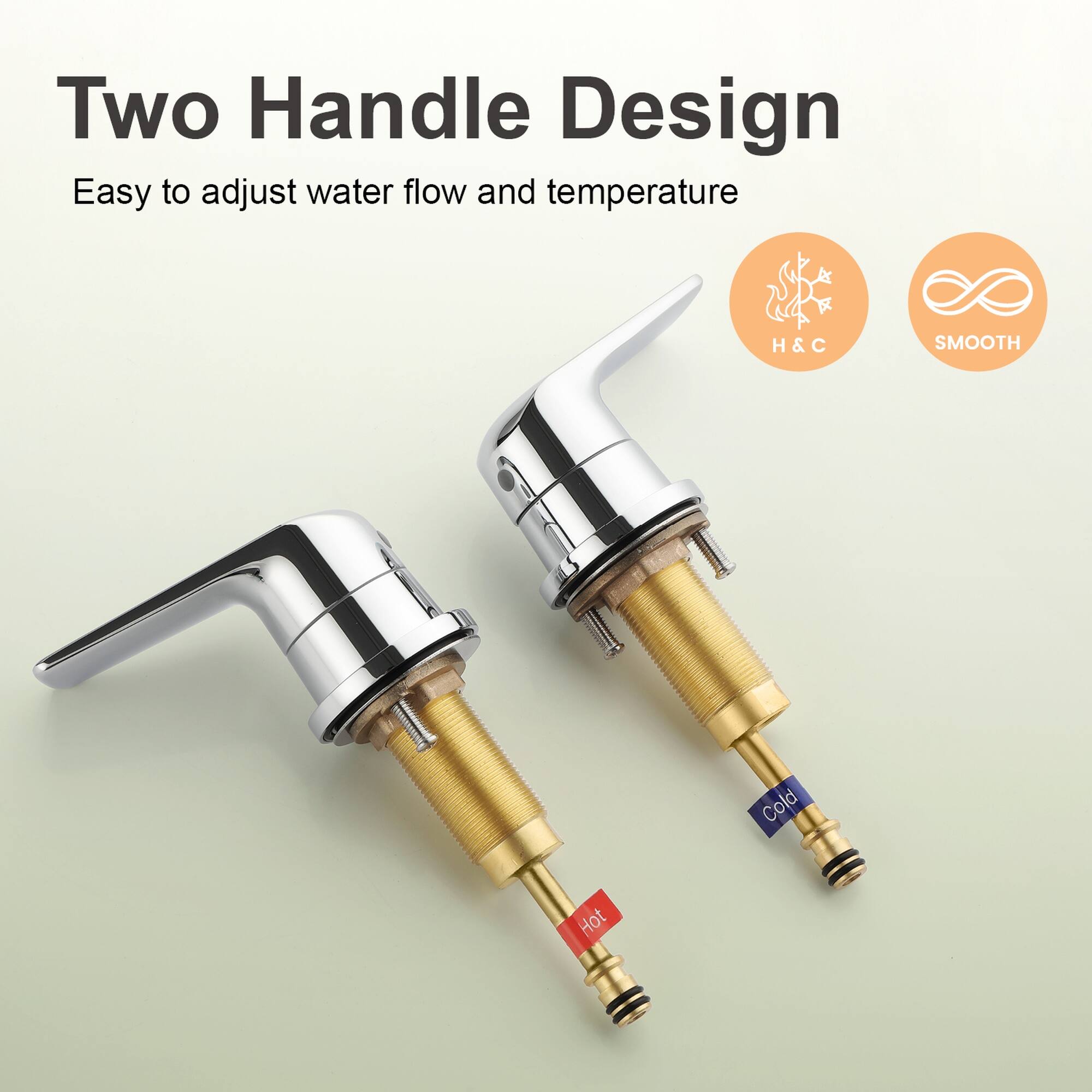 Two Handle Design  
Easy to adjust water flow and temperature  
H&C  
SMOOTH  
Cold Hot
